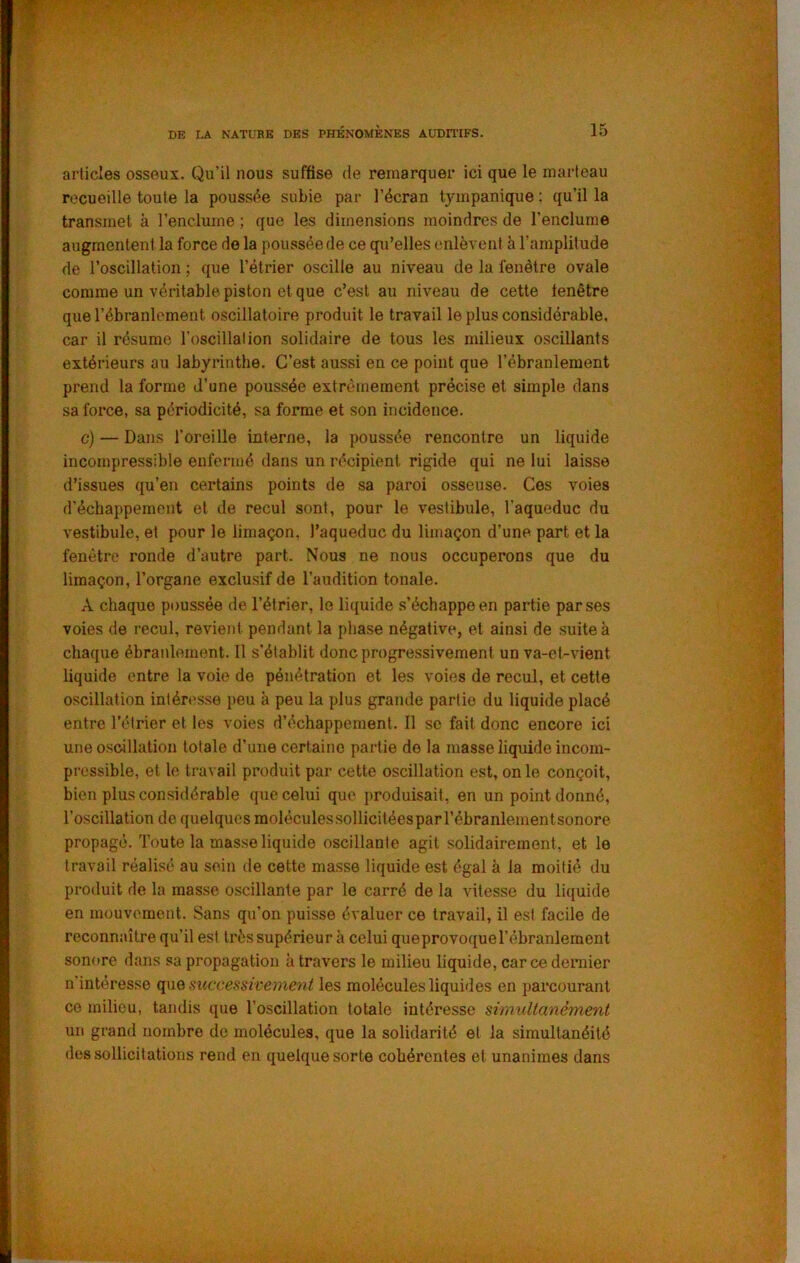 articles osseux. Qu’il nous suffise de remarquer ici que le marteau recueille toute la poussée subie par l’écran tympanique : qu’il la transmet à l’enclume ; que les dimensions moindres de l’enclume augmentent la force de la poussée de ce qu’elles enlèvent à l’amplitude de l’oscillation ; que l’étrier oscille au niveau de la fenêtre ovale comme un véritable piston et que c’est au niveau de cette fenêtre que l’ébranlement oscillatoire produit le travail le plus considérable, car il résume l’oscillation solidaire de tous les milieux oscillants extérieurs au labyrinthe. C’est aussi en ce point que l’ébranlement prend la forme d’une poussée extrêmement précise et simple dans sa force, sa périodicité, sa forme et son incidence. c) — Dans l’oreille interne, la poussée rencontre un liquide incompressible enfermé dans un récipient rigide qui ne lui laisse d’issues qu’en certains points de sa paroi osseuse. Ces voies d'échappement et de recul sont, pour le vestibule, l’aqueduc du vestibule, et pour le limaçon, l’aqueduc du limaçon d’une part et la fenêtre ronde d’autre part. Nous ne nous occuperons que du limaçon, l’organe exclusif de l’audition tonale. A chaque poussée de l’étrier, le liquide .s’échappe en partie par ses voies de recul, revient pendant la phase négative, et ainsi de suite à chaque ébranlement. 11 s’établit donc progressivement un va-et-vient liquide entre la voie de pénétration et les voies de recul, et cette oscillation intéresse peu k peu la plus grande partie du liquide placé entre l’étrier et les voies d’échappement. Il se fait donc encore ici une oscillation totale d’une certaine partie de la masse liquide incom- pressible, et le travail produit par cette oscillation est, on le conçoit, bien plus considérable que celui que produisait, en un point donné, l’oscillation de quelques moléculessollicitéesparrébranlementsonore propagé. Toute la masse liquide oscillante agit solidairement, et le travail réalisé au sein de cette masse liquide est égal à la moitié du produit de la masse oscillante par le carré de la vitesse du liquide en mouvement. Sans qu’on puisse évaluer ce travail, il est facile de reconnaître qu’il est trèssupérieur à celui queprovoquel’ébranlement sonore dans sa propagation k travers le milieu liquide, car ce deraier n intéresse successivement les molécules liquides en parcourant ce milieu, tandis que l’oscillation totale intéresse simultanément un grand nombre de molécules, que la solidarité et la simultanéité des sollicitations rend en quelque sorte cohérentes et unanimes dans