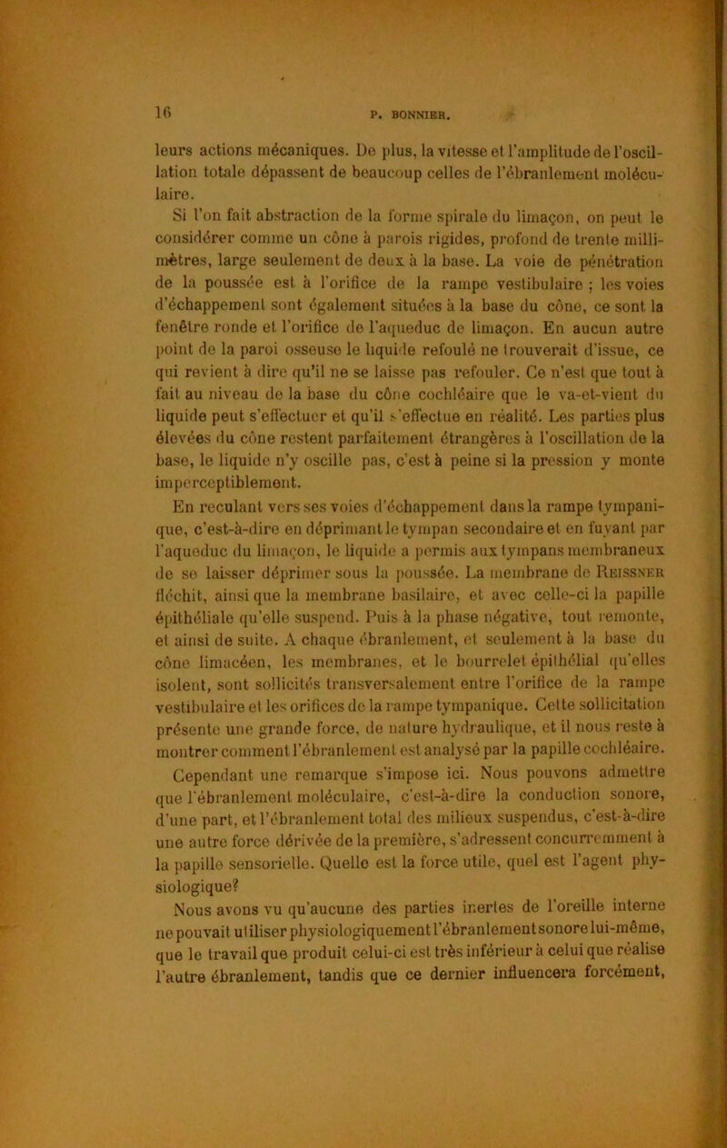 leurs actions mécaniques. De plus, la vitesse et l’amplitude de l’oscil- lation totale dépassent de beaucoup celles de l’ébranlement molécu- laire. Si l’on fait abstraction de la forme spirale du limaçon, on peut le considérer comme un cône à parois rigides, profond de trente milli- mètres, large seulement de deux à la base. La voie de pénétration de la poussée est à l’orifice de la rampe vestibulaire ; les voies d’échappement sont également situées à la base du cône, ce sont la fenêtre ronde et l’orifice de l’aqueduc do limaçon. En aucun autre point de la paroi osseuse le liquide refoulé ne trouverait d’issue, ce qui revient à dire qu’il ne se lai.sse pas refouler. Ce n’est que tout à fait au niveau do la base du cône cochléaire que le va-et-vient dn liquide peut s’efl'ecluer et qu’il s'effectue en réalité. Les parties plus élevées du cône restent parfaitement étrangères à l’oscillation de la base, le liquide n’y oscille pas, c’est à peine si la pression y monte imperceptiblement. En reculant vers ses voies d’échappement dans la rampe tympani- que, c’est-à-dire en déprimant le tympan secondaire et en fuyant par l’aqueduc du limaçon, le liquide a permis aux tympans membraneux de so laisser déprimer sous la jioussée. La membrane de Reissneu fiéchit, ainsi que la membrane basilaire, et avec celle-ci la papille épithéliale qu’elle suspend. Puis à la phase négative, tout reiuonte, et ainsi de suite. A chaque ébranlement, (d seulement à la base du cône limacéen, les membranes, et le bourrelet épithélial ([u’elles isolent, sont sollicités transversalement entre l’orifice de la rampe vestibulaire et les orifices de la rampe tympanique. Cette sollicitation présente une grande force, de nature hydraulique, et il nous reste à montrer comment l’ébranlement est analysé par la papille cochléaire. Cependant une remarque s’impose ici. Nous pouvons admettre que rébranlemeni moléculaire, c’est-à-dire la conduction sonore, d’une part, et l’ébranlement total des milieux suspendus, c’est-à-dire une autre force dérivée delà première, s’adressent concurremment à la papille sensorielle. Quelle est la force utile, quel est l’agent phy- siologique? Nous avons vu qu’aucune des parties inertes de l’oreille interne ne pouvait ul iliser physiologiquement l’ébranlement sonore lui-même, que le travail que produit celui-ci est très inférieur à celui que réalise l’autre ébranlement, tandis que ce dernier influencera forcément.