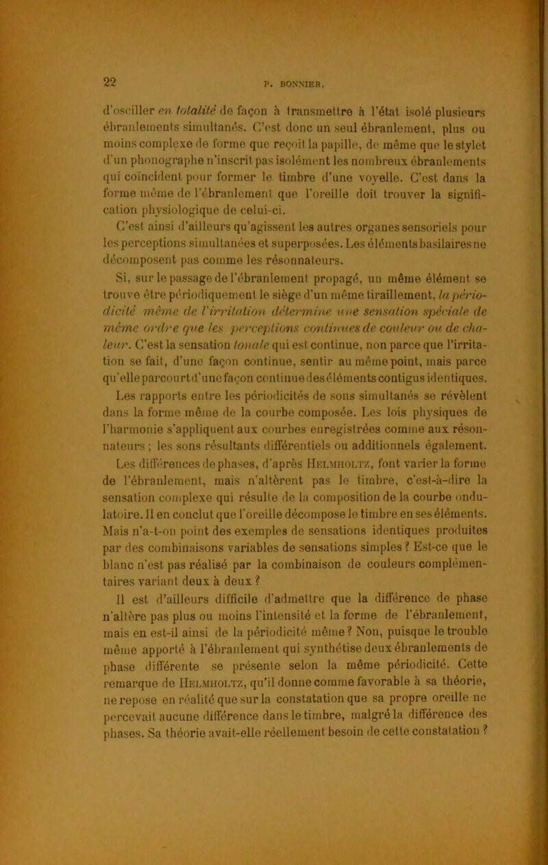 (l’osciller en tolalüè de façon à transmetlre h l’état isolé plusieurs ébranlements simultant^s. C’est donc un seul ébranlement, plus ou moins complexe de forme que reçoit la papille, de même que le stylet d’un phonographe n’inscrit pas isolément les nombreux, ébranlements ([ui coïncident pour former le timbre d’une voyelle. C’est dans la forme même de l’ébranlement que l’oreille doit trouver la signifi- cation physiologique de celui-ci. C’est ainsi d’ailleurs qu’agissent les autres organes sensoriels pour les perceptions simultanées et superpos('es. Les élémentsbasilairesne décomposent pas comme les résonnateurs. Si, sur le passage de l’ébranlement propagé, un même élément se trouve être périodiquement le siège d’un même tiraillement, la pério- dicité même de Virritaiion détermine nue sensation spèciale de même ordre cjve les perceptions conlhmes de coxdevr ov. de cha- leur. C’est la sensation tonale qui est continue, non parce que l’irrita- tion se fait, d’une façon continue, sentir au même point, mais parce qu’elleparcourtd’unc façon coût iuuedeséléments contigus identiques. Les rapports entre les périodicités de sons simultanés se révèlent dans la forme même do la courbe composée. Les lois physiques de l’harmonie s’appliquent aux courbes enregistrées comme aux réson- nateurs ; les sons résultants différentiels ou additionnels également. Les dilb’Tences déphasés, d'après IIei.miioltz, font varier la forme de l’ébranlement, mais n’altèrent pas le timbre, c’est-à-dire la sensation complexe qui résulte de la composition de la courbe ondu- latoire. Il en conclut que l'oreille décompose le timbre en ses éléments. Mais n’a-t-ou point des exem])les de sensations identiques produites par des combinaisons variables de sensations simples ? Est-ce que le blanc n’est pas réalisé par la combinaison de couleurs complémen- taires variant deux à deux ? 11 est d’ailleurs difficile d’admettre que la différence de phase n’altère pas plus ou moins l’intensité et la forme de rébranlement, mais eu est-il ainsi de la périodicité même ? Non, puisque le trouble même apporté à l’ébranlement qui synthétise deux ébranlements de })hase différente se présente selon la même périodicité. Cette remarque de IIelmholtz, qu’il donne comme favorable à sa théorie, ne repose on réalité que sur la constatation que sa propre oreille ne percevait aucune dilféronce dans le timbre, malgré la différence des phases. Sa théorie avait-elle réellement besoin de cette constatation ?