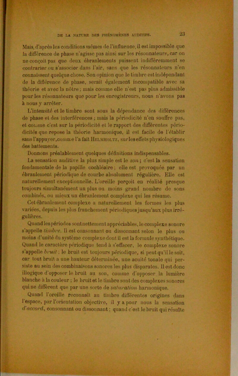 Mais, d’après les conditions mêmes de l’influence, il est impossible que la différence de phase n’agisse pas ainsi sur les résonnaleurs, car on ne conçoit pas que deux ébranlements puissent indifféremment se contrarier ou s’associer dans l’air, sans que les résonnateurs n’en connaissent quelque chose. Son opinion que le timbre est indépendant de ta diflérence de phase, serait également incompatible avec sa théorie et avec la nôtre ; mais comme elle n’est pas plus admissible pour les résonnateurs que pour les enregistreurs, nous n’avons pas à nous y arrêter. L’intensité et le timbre sont sous la dépendance des différences de phase et des interférences ; mais la périodicité n’en souffre pas, et comme c’est sur la périodicité et le rapport des différentes pério- dicités que repose la théorie harmonique, il est facile de l’établir sans l’appuyei-.comme l’a fait Hklmholtz, sur les effets physiologiques des battements. Donnons préalablement quelques définitions indispensables. La sensation auditive la plus simple est le son ; c’est la sensation fondamentale de la papille cochléaire ; elle est provoquée par un ébranlement périodique de courbe absolument régulière. Elle est naturellement exceptionnelle. L’oreille perçoit en réalité presque toujours simultanément un plus ou moins grand nombre de sons combinés, ou mieux un ébranlement complexe qui les résume. Cet ébranlement complexe a naturellement les formes les plus variées, depuis les pins franchement périodiques jusqu’aux plus irré- gulières. Quand les périodes sontnettemenl appréciables, le complexe sonore s’appelle timbre. Il est consonnant ou dissonnant selon le plus ou moins d’unité du système complexe dont il est la formule synthétique. Quand le caractère périodique tend à s’effacer, le complexe sonore s’appelle bruit : le bruit est toujours périodique, si peut qu’il le soit, car tout bruit a une hauteur déterminée, une acuité tonale qui per- siste au sein des combinaisons .sonores les plus disparates. 11 est donc illogique d’opposeï’ le bruit au son, comme d’opposer la lumière blanche a la couleur ; le bruit et le timbre sont des complexes sonores qui ne diffèrent que par une sorte de saturation harmonique. Quand l’oreille reconnaît au timbre différentes origines dans l’espace, par l’orientation objective, il y a pour nous la sensation d'accord., consonnant ou dissonnant ; quand c'est le bruit qui résulte