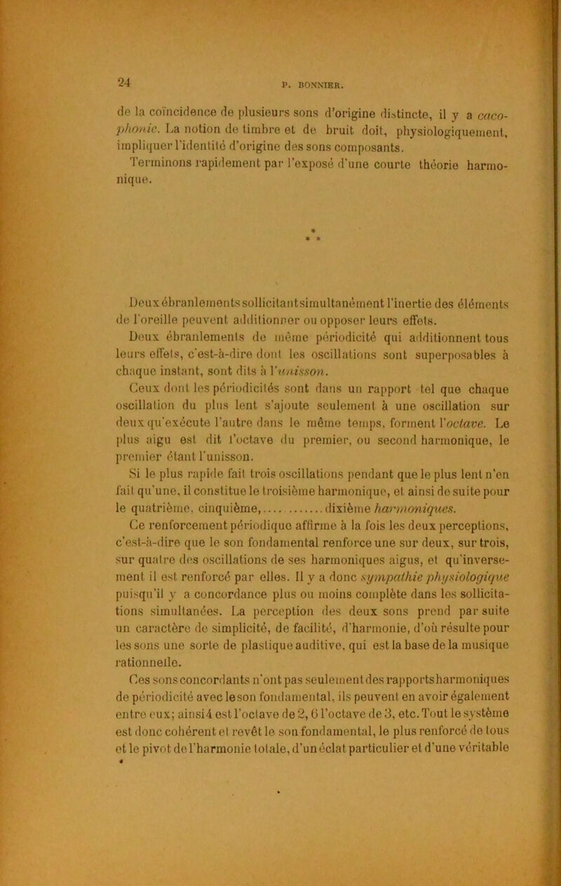 de la coïncidence de plusieurs sons d’origine distincte, il y a caco- phonie. La notion de timbre et de bruit doit, physiologiquement, impliquer ridentité d’origine des sons composants. Terminons rapidement par l’exposé d’une courte théorie harmo- nique. « * ♦ Deux ébranlements sollicitantsimultanément l’inertie des éléments de l'oreille peuvent ailditionner ou opposer leurs effets. Deux ébranlements de même périodicité qui additionnent tous leurs effets, c'est-à-dire dont les oscillations sont superposables à chaque instant, sont dits à Y'aiiisson. Ceux dont les périodicités sont dans un rapport tel que chaque oscillation du plus lent s’ajoute seulement à une oscillation sur deux qu’exécute l’autre dans le même temps, forment l’octave?. Le plus aigu est dit l’octave du premier, ou second harmonique, le premier étant Tunisson. Si le plus rapide fait trois oscillations pendant que le plus lent n’en fait qu’une, il constitue le troisième harmonique, et ainsi do suite pour le quatrième, cinquième, dixième Ce renforcement périodique affirme à la fois les deux perceptions, c’est-à-dire que le son fondamental renforce une sur deux, sur trois, sur quatre des oscillations de ses harmoniques aigus, et qu'inverse- ment il est renforcé par elles. Il y a donc sympathie phyaiologique puisqu’il y a concordance plus ou moins complète dans les sollicita- tions simultanées. La perception des deux sons prend par suite un caractère de simplicité, de facilité, d’harmonie, d’où résulte pour les sons une sorte de plastique auditive, qui est la base de la musique rationnelle. Ces sons concordants n’ont pas seulement des rapports harmoniques de périodicité avec leson fondamental, ils peuvent en avoir également entre eux; aiiisi4 est l’octave de 2, (3 l’octave de 3, etc. Tout le système est donc cohérent et revêt le son fondamental, le plus renforcé de tous et le pivot do l’harmonie totale, d’un éclat particulier et d’une véritable