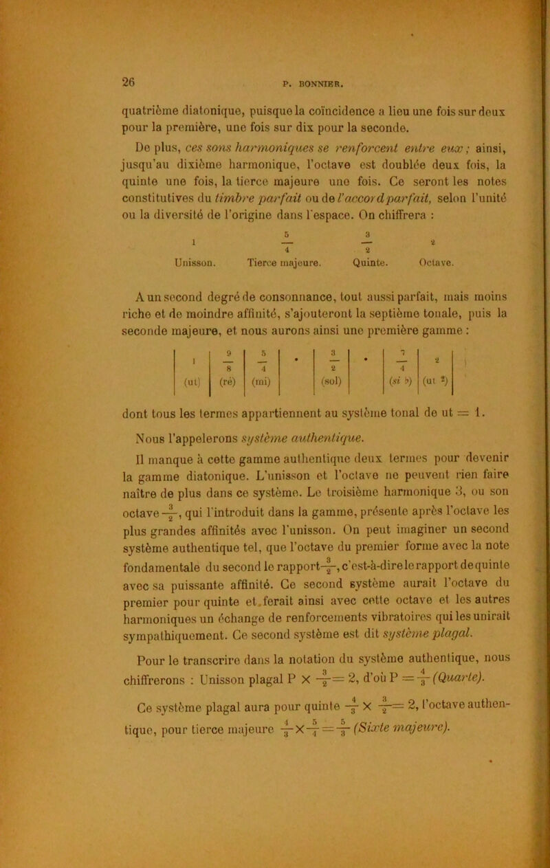 quatrième diatonique, puisque la coïncidence a lieu une fois sur deux pour la première, une fois sur dix pour la seconde. Déplus, ces sons harmoniques se renforcent entre eux; ainsi, jusqu’au dixième harmonique, l’octave est doublée deux fois, la quinte une fois, la tierce majeure une fois. Ce seront les notes constitutives du o\xà&Ua/'.cordparfait, selon l’unité ou la diversité de l’origine dans l’espace. On chiffrera : 5 3 1 — — a 4 2 Unisson. Tierce majeure. Quinte. Octave. A un second degré de consonnance, tout aussi parfait, mais moins riche et de moindre affinité, s’ajouteront la septième tonale, puis la seconde majeure, et nous aurons ainsi une première gamme : 1 9 .5 • 3 • 1 2 (ut) 8 (ré) 4 (rai) 2 (sol) 4 {si b) (ui î) dont tous les termes appartiennent au système tonal de ut = 1. Nous l’appolerons système authentique. 11 manque à cette gamme authentique deux termes pour devenir la gamme diatonique. L’unisson et l’oclave ne peuvent rien faire naître de plus dans ce système. Le troisième harmonique 3, ou son octavequi l'introduit dans la gamme, présente après l’octave les plus grandes affinités avec l’unisson. On peut imaginer un second système authentique tel, que l’octave du premier forme avec la note fondamentale du second lerapport-|-,c’est-à-direlerapportdequinle avec sa puissante affinité. Ce second système aurait l’octave du premier pour quinte et,ferait ainsi avec cette octave et les autres harmoniques un échange de renforcements vibratoires qui les unirait sympathiquement. Ce second système est dit système plaçai. Pour le transcrire dans la notation du système authentique, nous chiffrerons ; Unisson plagal P X d’où P =-j-(Qua7'le). Ce système plagal aura pour quinte -f X 2, l’octave authen- tique, pour tierce majeure -^X-7 = -|- majeure).