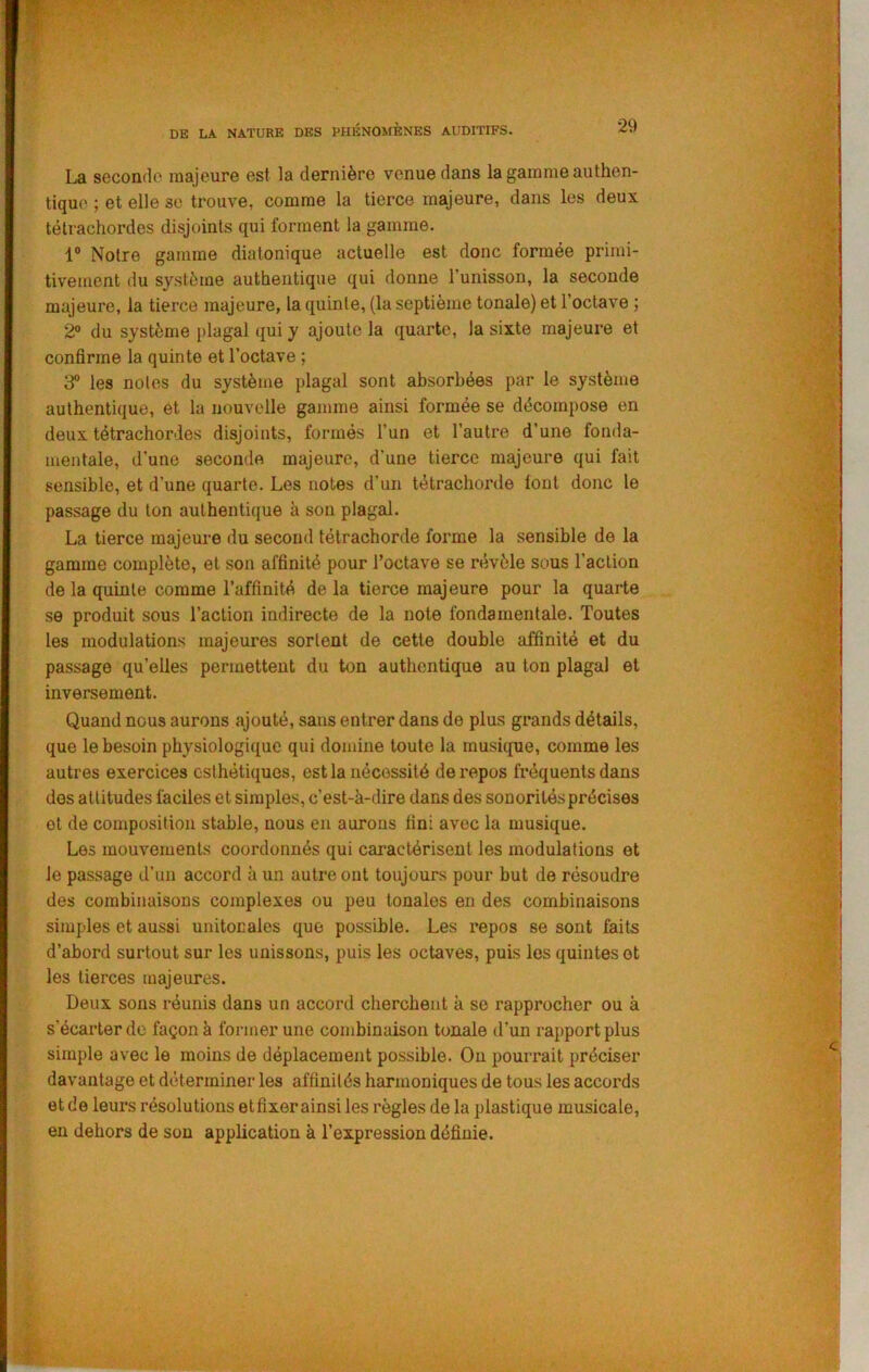 La seconde majeure est la dernière venue dans la gamme authen- tique ; et elle se trouve, comme la tierce majeure, dans les deux télrachordes disjoints qui forment la gamme. 1® Notre gamme diatonique actuelle est donc formée primi- tivement du système authentique qui donne Tunisson, la seconde majeure, la tierce majeure, la quinte, (la septième tonale) et l’octave ; 2° du système plagal qui y ajoute la quarto, la sixte majeure et confirme la quinte et l’octave ; 3® les notes du système plagal sont absorbées par le système authentique, et la nouvelle gamme ainsi formée se décompose en deux tétrachordes disjoints, formés l’un et l’autre d’une fonda- mentale, d’une seconde majeure, d’une tierce majeure qui fait sensible, et d’une quarte. Les notes d’un tétrachorde font donc le passage du ton authentique à son plagal. La tierce majeure du second tétrachorde forme la sensible de la gamme complète, et son affinité pour l’octave se révèle sous l’action de la quinte comme l’affinité de la tierce majeure pour la quarte se produit sous l’action indirecte de la note fondamentale. Toutes les modulations majeures sortent de cette double affinité et du passage qu’elles permettent du ton authentique au ton plagal et inversement. Quand nous aurons ajouté, sans entrer dans de plus grands détails, que le besoin physiologique qui domine toute la musique, comme les autres exercices esthétiques, est la nécessité de repos fréquents dans des attitudes faciles et simples, c’est-à-dire dans des sonorités précises et de composition stable, nous en aurons fini avec la musique. Les mouvements coordonnés qui caractérisent les modulations et le passage d’un accord à un autre ont toujours pour but de résoudre des combinaisons complexes ou peu tonales en des combinaisons simples et aussi unitocales que possible. Les repos se sont faits d’abord surtout sur les unissons, puis les octaves, puis les quintes et les tierces majeures. Deux sons réunis dans un accord cherchent à se rapprocher ou à s’écarter de façon à former une combinaison tonale d’un rapport plus simple avec le moins de déplacement possible. On pourrait préciser davantage et déterminer les affinités harmoniques de tous les accords et de leurs résolutions etfixer ainsi les règles de la plastique musicale, en dehors de son application à l’expression définie.