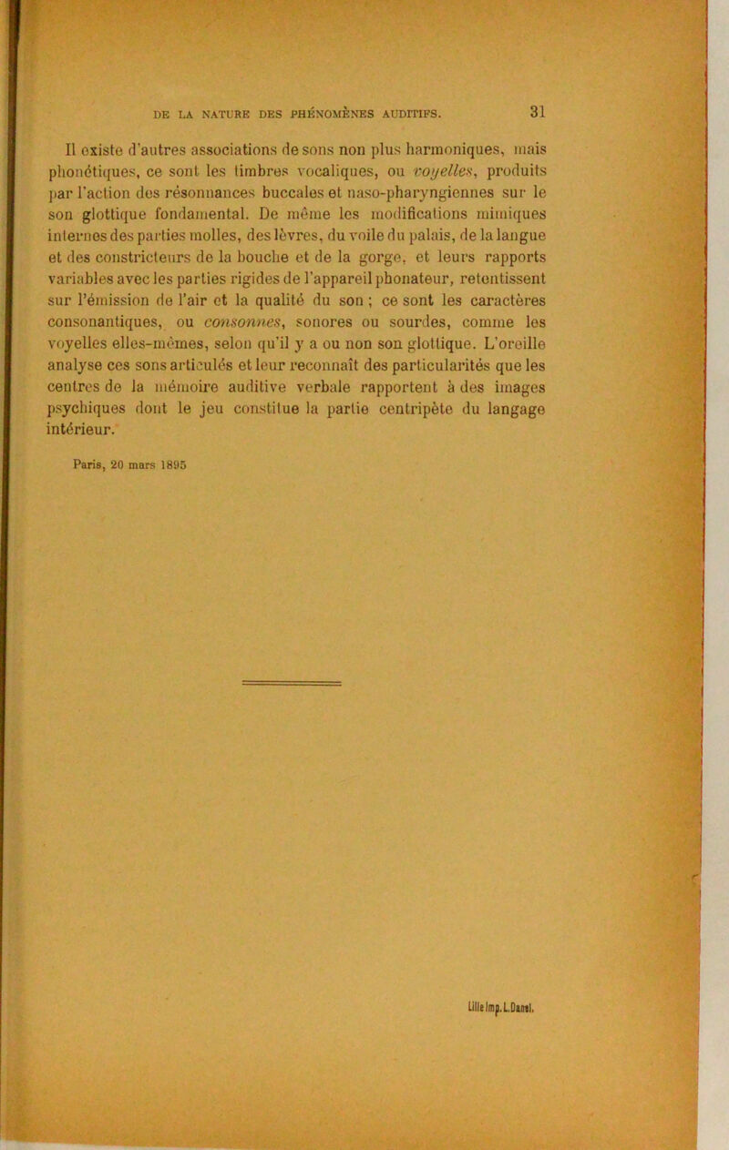 Il existe d’autres associations de sons non plus harmoniques, mais phonétiques, ce sont les timbres vocaliques, ou voyelleii, produits ]>ar l’action des résonnances buccales et uaso-pharyngiennes sur le son glottique fondamental. De même les modifications mimiques internes des parties molles, des lèvres, du voile du palais, de la langue et des constricteurs de la bouche et de la gorge, et leurs rapports variables avec les parties rigides de l’appareil phonateur, retentissent sur rémission de l’air et la qualité du son ; ce sont les caractères consonantiques, ou cmisonnes, sonores ou sourdes, comme les voyelles elles-mêmes, selon qu’il y a ou non son glottique. L’oreille analyse ces sons articulés et leur reconnaît des particularités que les centres de la mémoire auditive verbale rapportent à des images p.sychiques dont le jeu constitue la partie centripète du langage intérieur. Paris, 20 mars 1895 Lille lmp. LDuil.