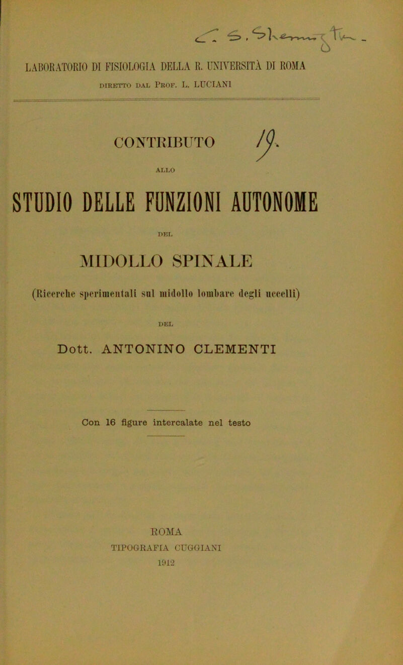 -1. LAItOlìATORIO DI FISIOLOGIA DELLA lì. L'XIVERSITÀ DI ROJIA DIRETTO DAL PrOF. L. LUCIANI CONTRIBUTO ALI.0 STUDIO DELLE FUNZIONI AUTONOME DEL MIDOLLO SPINALE (Ricerche sperimentali sul midollo lombare degli uccelli) DEL Doti. ANTONINO CLEMENTI Con 16 figure intercalate nel testo EOMA TIPOGRAFIA CUGGIANI 1912