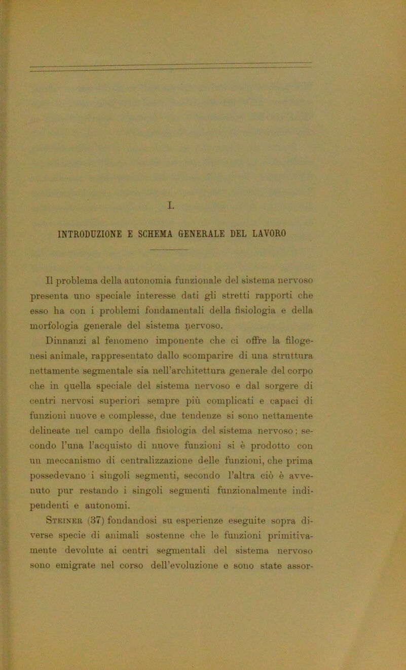 INTRODUZIONE E SCHEMA GENERALE DEL LAVORO Il problema della autonomia funzionale del sistema nervoso presenta uno speciale interesse dati gli stretti rapporti che esso ha con i problemi fondamentali della fisiologia e della morfologia generale del sistema nervoso. Dinnanzi al fenomeno imponente che ci offre la filoge- nesi animale, rappresentato dallo scomparire di una struttura nettamente segmentale sia neH'architettura generale del corpo che in quella speciale del sistema nervoso e dal sorgere di centri nervosi superiori sempre più complicati e capaci di funzioni nuove e complesse, due tendenze si sono nettamente delineate nel campo della fisiologia del sistema nervoso : se- condo l’una l’acquisto di nuove funzioni si è prodotto con uu meccanismo di centralizzazione delle funzioni, che prima possedevano i singoli segmenti, secondo l’altra ciò è avve- nuto pur restando i singoli segmenti funzionalmente indi- pendenti e autonomi. Steiner (37) fondandosi su esperienze eseguite sopra di- verse specie di animali sostenne che le funzioni primitiva- mente devolute ai centri segmentali del sistema nervoso sono emigrate nel corso dell’evoluzione e sono state assor-