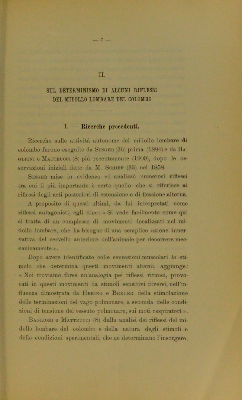 IL SUL DETERMINISMO DI ALCUNI RIFLESSI DEL MIDOLLO LOMBARE DEL COLOMBO I. — Ricerche precedenti. Ricerche sulle attività autonome del midollo lombare di colombo furono eseguite da Sixoer (3G) prima (1884) e da Ba- OLioxi e Matteucci (8) più recentemente (1909), dopo le os- servazioni iniziali fatte da M. Schiff (33) nel 1858. SixGER mise in evidenza ed analizzò numerosi riflessi tra cui il più importante è certo quello che si riferisce ai ridessi degli arti posteriori di estensione e di flessione alterna. A proposito di questi ultimi, da lui interpretati come riflessi antagonisti, egli dice : « Si vede facilmente come qui si tratta di un complesso di movimenti localizzati nel mi- dollo lombare, che ha bisogno di una semplice azione inner- vativa del cervello anteriore dell’animale per decorrere mec- canicamente ». Dopo avere identificato colle sensazioni muscolari lo sti- molo che determina questi movimenti alterni, aggiunge: « Noi troviamo forse un’analogia pei riflessi ritmici, provo- cati in questi movimenti da stimoli sensitivi diversi, nell’in- fluenza dimostrata da Herixg e Breuer della stimolazione « delle terminazioni del vago polmonare, a seconda delle condi- zioni di tensione del tessuto polmonare, sui moti respiratori ». Baglioxi e Matteucci (8) dalla analisi dei riflessi del mi- dollo lombare del colombo e della natura degli stimoli e delle condizioni sperimentali, che ne determinano l’insorgere.