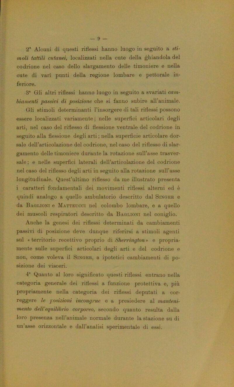 2'‘ Alcuni di questi riflessi hanno luogo in seguito a sti- moli tattili cutanei, localizzati nella cute della ghiandola del codrione nel caso dello slargamento delle timoniere e nella cute di vari punti della regione lombare e pettorale in- feriore. 3* Gli altri riflessi hanno luogo in seguito a svariati cam- bia nienti passici di posizione che si fanno subire all’animale. Gli stimoli determinanti l’insorgere di tali riflessi possono essere localizzati variamente; nelle superfìci articolari degli arti, nel caso del riflesso di flessione ventx’ale del codrione in seguito alla flessione degli arti ; nella superficie articolare dor- sale dell’articolazione del codrione, nel caso del riflesso di slar- gamento delle timoniere durante la rotazione sull’asse trasver- sale ; e nelle superfìci laterali dell’articolazione del codrione nel caso del riflesso degli arti in seguito alla rotazione sull’asse longitudinale. Quest’ultimo riflesso da me illustrato presenta i caratteri fondamentali dei movimenti riflessi alterni ed è quindi analogo a quello ambulatorio descritto dal Singer e da Baglioni e Matteucct nel colombo lombare, e a quello dei muscoli respiratori descritto da Baglioni nel coniglio. Anche la genesi dei riflessi determinati da cambiamenti passivi di posizione deve dunque riferirsi a stimoli agenti sul «territorio recettivo proprio dì Sherrington* e propria- mente sulle superfìci articolari degli arti e del codrione e non, come voleva il Singer, a ipotetici cambiamenti di po- sizione dei visceri. 4* Quanto al loro significato questi riflessi entrano nella categoria generale dei riflessi a funzione protettiva e, più propriamente nella categoria dei riflessi deputati a cor- reggere le posizioni incongcue e a presiedere al manteni- mento dell'equilibrio corporeo, secondo quanto resulta dalla loro presenza nell’animale normale durante la stazione su di un’asse orizzontale e dall’analisi sperimentale di essi.