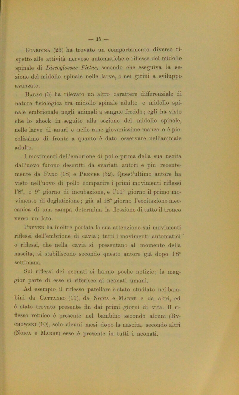 Giardina (23) ha trovato un comportamento diverso ri- spetto alle attività nervose automatiche e riflesse del midollo spinale di lJi.scoglof<iius Pictuni, secondo che eseguiva la se- zione del midollo spinale nelle larve, o nei girini a sviluppo avanzato, Babàc (B) ha rilevato un altro carattere differenziale di natura fisiologica tra midollo spinale adulto e midollo spi- nale embrionale negli animali a sangue freddo ; egli ha visto che lo shock in seguito alla sezione del midollo spinale, nelle larve di anuri e nelle rane giovanissime manca o è pic- colissimo di fronte a quanto è dato osservare nell’animale adulto. I movimenti dell’embrione di pollo prima della sua uscita dall’uovo furono descritti da svariati autori e più recente- mente da Fano (18j e Piiever (32). Quest’ultimo autore ha visto nell’uovo di pollo comparire i primi movimenti riflessi l’8°, o y® giorno di incubazione, e l’il® giorno il primo mo- vimento di deglutizione ; già al 18“ giorno l’eccitazione mec- canica di una zampa determina la flessione di tutto il tronco verso un lato. Preyer ha inoltre portata la sua attenzione sui movimenti riflessi dell’embrione di cavia ; tutti i movimenti automatici o riflessi, che nella cavia si presentano al momento della nascita, si stabiliscono secondo questo autore già dopo l’8” settimana. Sui riflessi dei neonati si hanno poche notizie ; la mag- gior parte di esse si riferisce ai neonati umani. Ad esempio il riflesso patellare è stato studiato nei bam- bini da Cattaneo (11), da Noica e Marre e da altri, ed è stato trovato presente fin dai pi'imi giorni di vita. Il ri- flesso rotuleo è presente nel bambino secondo alcuni (By- OHOWSKI (10), solo alcuni mesi dopo la nascita, secondo altri (Noica e Marre) esso è presente in tutti i neonati.