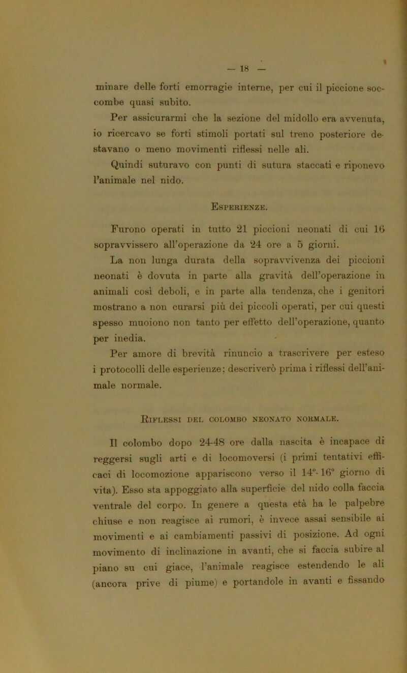 — 1« minare delle forti emorragie interne, per cui il piccione soc- combe quasi subito. Per assicurarmi che la sezione del midollo era avvenuta, io ricercavo se forti stimoli portati sul treno posteriore de- stavano o meno movimenti riflessi nelle ali. Quindi suturavo con punti di sutura staccati e riponevo l’animale nel nido. Esperienze. Furono operati in tutto 21 piccioni neonati di cui IG sopravvissero all’operazione da 24 ore a 5 giorni. La non lunga durata della sopravvivenza dei piccioni neonati è dovuta in parte alla gravità dell’operazione in animali cosi deboli, e in parte alla tendenza, che i genitori mostrano a non curarsi più dei piccoli operati, per cui questi spesso muoiono non tanto per effetto dell’operazione, quanto per inedia. Per amore di brevità rinuncio a trascrivere per esteso i protocolli delle esperienze; descriverò prima i riflessi dell’ani- male normale. Riflessi del colo.mbo neonato normale. Il colombo dopo 24-48 ore dalla nascita è incapace di reggersi sugli arti e di locomoversi (i primi tentativi effi- caci di locomozione appariscono verso il 14“-16‘’ giorno di vita). Esso sta appoggiato alla superficie del nido colla faccia ventrale del corpo. In genere a questa età ha le palpebre chiuse e non reagisce ai rumori, è invece assai sensibile ai movimenti e ai cambiamenti passivi di posizione. Ad ogni movimento di inclinazione in avanti, che si faccia subire al piano su cui giace, l’animale reagisce estendendo le ali (ancora prive di piume) e portandole in avanti e fissando