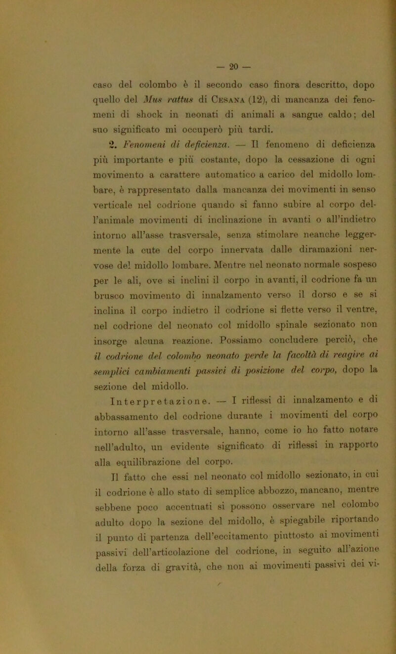 caso del colombo è il secondo caso finora descritto, dopo ^ quello del rattm di Cesana (12), di mancanza dei feno- meni di shock in neonati di animali a sangue caldo ; del suo significato mi occuperò più tardi. 2. Fenomeni di deficienza. — Il fenomeno di deficienza più importante e più costante, dopo la cessazione di ogni movimento a carattere automatico a carico del midollo lom- ] bare, è rappresentato dalla mancanza dei movimenti in senso 1 verticale nel codrione quando si fanno subire al corpo del- ] fanimale movimenti di inclinazione in avanti o all’indietro | intorno all’asse trasversale, senza stimolare neanche legger- ] mente la cute del corpo innervata dalle diramazioni ner- vose del midollo lombare. IMentre nel neonato normale sospeso per le ali, ove si inclini il corpo in avanti, il codrione fa un ; brusco movimento di innalzamento verso il dorso e se si inclina il corpo indietro il codrione si flette verso il ventre, nel codrione del neonato col midollo spinale sezionato non insorge alcuna reazione. Possiamo concludere perciò, che il codrione del colombo neonato perde la facoltà di reagire ai semplici cambiamenti passivi di posizione del corpo, dopo la sezione del midollo. Interpretazione. — I riflessi di innalzamento e di abbassamento del codrione durante i movimenti del corpo intorno all’asse trasversale, hanno, come io ho fatto notare nell’adulto, un evidente significato di riflessi in rapporto alla equilibrazione del corpo. Il fatto che essi nel neonato col midollo sezionato, in cui il codrione è allo stato di semplice abbozzo, mancano, mentre sebbene poco accentuati si possono osservare nel colombo adulto dopo la sezione del midollo, è spiegabile riportando il punto di partenza dell’eccitamento piuttosto ai movimenti passivi dell’articolazione del codrione, in seguito all azione della forza di gravità, che non ai movimenti passivi dei vi-