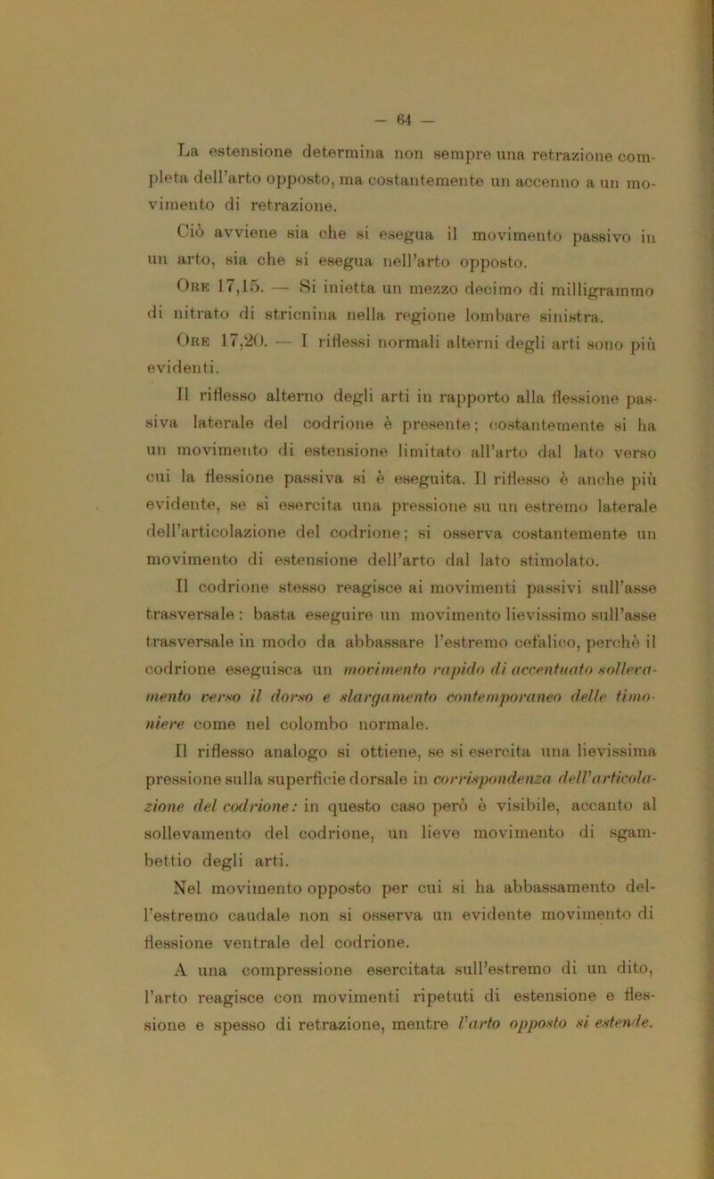 La estensione determina non sempre una retrazione com- pleta dell’arto opposto, ma costantemente un accenno a un mo- vimento di retrazione. Ciò avviene sia che si esegua il movimento passivo in un arto, sia che si esegua nell’arto opposto. Ore 17,15. — Si inietta un mezzo decimo di milligrammo di nitrato di stricnina nella regione lombare sinistra. Ore 17,20. — I ridessi normali alterni degli arti sono più evidenti. Il riflesso alterno degli arti in rapporto alla flessione pas- siva laterale del codrione è presente; co.stanternente si ha un movimento di estensione limitato all’arto dal lato verso cui la flessione passiva si è eseguita. Il riflesso è anche più evidente, se si esercita una pressione su un estremo laterale dell’articolazione del codrione ; si osserva costantemente un movimento di estensione dell’arto dal lato stimolato. Il codrione stesso reagisce ai movimenti passivi sull’asse trasversale : basta eseguire un movimento lievissimo sull’asse trasversale in modo da abbassare l’estremo cefalico, perchè il codrione eseguisca un movimento rapido di accentuato xollera- mento verso il dorso e slarganiento contemporaneo delle timo- niere come nel colombo normale. Il riflesso analogo si ottiene, se si esercita una lievissima pressione sulla superficie dorsale in corrispondenza dell’articola- zione del codrione: in questo caso però è visibile, accanto al sollevamento del codrione, un lieve movimento di sgam- bettio degli arti. Nel movimento opposto per cui si ha abbassamento del- l’estremo caudale non si osserva un evidente movimento di flessione ventrale del codrione. A una compressione esercitata sull’estremo di un dito, l’arto reagisce con movimenti ripetuti di estensione e fles- sione e spesso di retrazione, mentre l’arto opposto si estende.