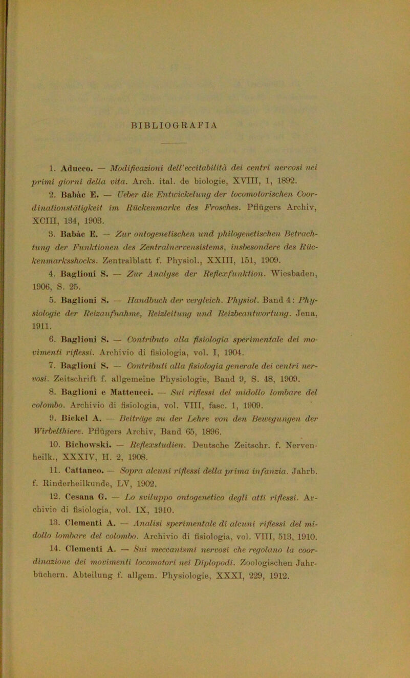 BIBLIOGRAFIA 1. Aducco. — Modificazioni dell’eccitabilità dei centri nervosi nei primi giorni della vita. Arch. ital. de biologie, XVIII, 1, 1892. 2. Bal)à(i E. — Ueher die Entwickelung der locomotorischen Coor- dmafionst/iiigkeit ini Rilckenmarke des Frosches. Pflugers Archiv, xeni, 134, 1903. 3. Babàc E. — Zar ontogeneiischen und ptiilogenetisctien Hetrach- tung der Funktionen des Zentralnervensistems, insbesondere des Rilc- kenmarksshocks. Zentralblatt f. Physiol., XXIII, 151, 1909. 4. Baglioni S. — Zur Analgse der Iteficjrfiunktion. Wiesbaden, 1906, S. 25. 5. Baglioni S. — Ilandhuch der vergleich. Fhgsiol. Band 4: Phg- siolof/ie der Reizanfnahme, Reizleitung und Reizbeanitvortung. Jena, 1911. 6. Baglioni S. — Confribuio alla fisiologia sperimentale dei mo- vimenti rifie,<isi. Archivio di fisiologia, voi. I, l!K)-i. 7. Baglioni S. — Contributi alla fisiologia generale dei centri ner- vosi. Zeitschrift f. allgemeiue Phyaiologie, Band 9, S. 48, 1909. 8. Baglioni e Mattencci. — Sui rifiessi del midollo lombare del colombo, .\rchivio di fisiologia, voi. Vili, fase. 1, 1909. 9. Bickel A. — lieitrdge zu der T/Chre von den lieivegungen der Wirbeltlnere. Pfingers Archiv, Band 65, 1896. 10. Bichowski. — Refiexstudien. Deutsche Zeitschr. f. Nerven- heilk., XXXIV, H. 2, 1908. 11. Cattaneo. — Sopra alcuni rifiessi della priina in fanzia. Jahrb. f. Rinderheilkimde, LV, 1902. 12. Cesana G. — Ia) sviluppo ontogenetico degli atti rifiessi. Ar- chivio di fisiologia, voi. IX, 1910. 13. Clementi A. — Analisi sperimentale di alcuni rifie.s.si del mi- dollo lombare del colombo, .\rchivio di fisiologia, voi. VITI, 513, 1910. 14. (Uementi A. — Sui meccanismi nervosi che regolano la coor- dinazione dei movimenti locomotori nei Dìplopodi. Zoologischen Jahr- htichern. Abteilung f. allgem. Physiologie, XXXI, 229, 1912.