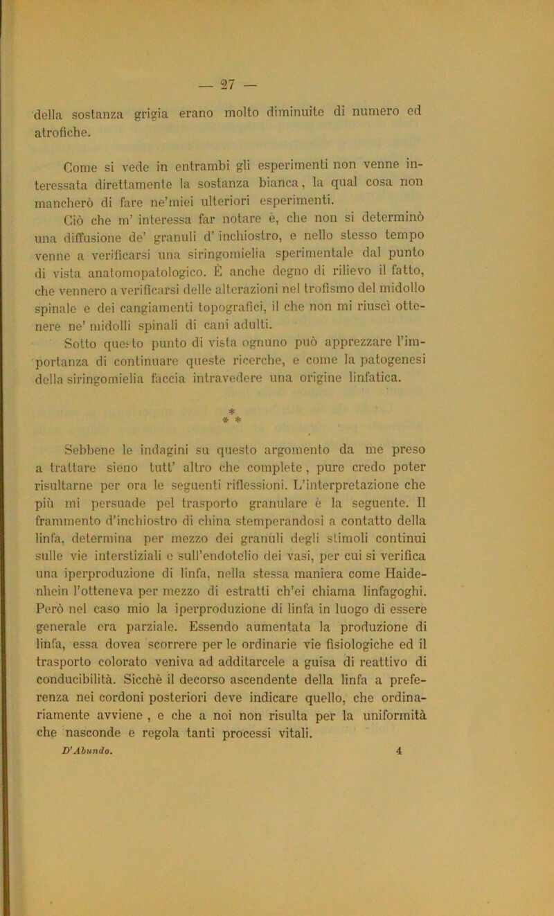 07 della sostanza grigia erano molto diminuite di numero ed atrofiche. Come si vede in entrambi gli esperimenti non venne in- teressata direttamente la sostanza bianca, la qual cosa non mancherò di fare ne’miei ulteriori esperimenti. Ciò che m’ interessa far notare è, che non si determinò una diffusione de’ granuli d’inchiostro, e nello stesso tempo venne a verificarsi una siringomielia sperimentale dal punto di vista anatomopatologico. È anche degno di rilievo il fatto, che vennero a verificarsi delle alterazioni nel trofismo del midollo spinalo e dei cangiamenti topografici, il che non mi riuscì otte- nere ne’ midolli spinali di cani adulti. Sotto que.^to punto di vista ognuno può apprezzare l’im- portanza di continuare queste ricerche, e come la patogenesi della siringomielia faccia intravedere una origine linfatica. * ■i ♦ Sebbene le indagini su questo argomento da me preso a trattare sieno tutt’ altro che complete , pure credo poter risultarne per ora le seguenti riflessioni. L’interpretazione che più mi persuade pel trasporto granulare è la seguente. 11 frammento d’inchiostro di china stemperandosi a contatto della linfa, determina per mezzo dei granuli degli stimoli continui sulle vie interstiziali e sull’endotelio dei vasi, per cui si verifica una iperproduzione di linfa, nella stessa maniera come Haide- nhein l’otteneva per mezzo di estratti ch’ei chiama linfagoghi. Però net caso mio la iperproduzione di linfa in luogo di essere generale era parziale. Essendo aumentata la produzione di linfa, essa dovea scorrere per le ordinarie vie fisiologiche ed il trasporto colorato veniva ad additarcele a guisa di reattivo di conducibilità. Sicché il decorso ascendente della linfa a prefe- renza nei cordoni posteriori deve indicare quello, che ordina- riamente avviene , e che a noi non risulta per la uniformità che nasconde e regola tanti processi vitali. D’Abundo. 4