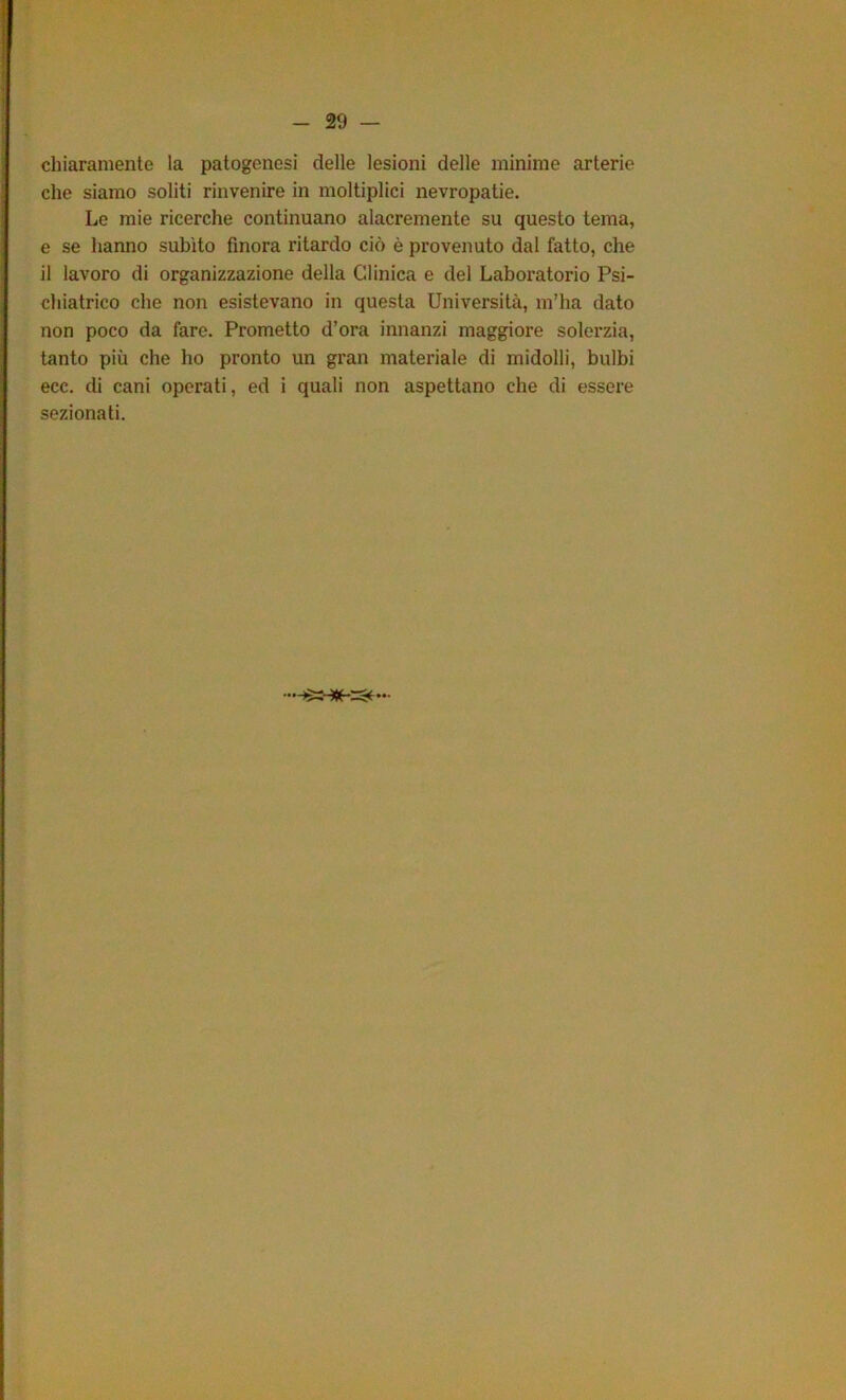 chiaramente la patogenesi delle lesioni delle minime arterie che siamo soliti rinvenire in moltiplici nevropatie. Le mie ricerche continuano alacremente su questo tema, e se hanno subito finora ritardo ciò è provenuto dal fatto, che il lavoro di organizzazione della Clinica e del Laboratorio Psi- chiatrico che non esistevano in questa Università, m’ha dato non poco da fare. Prometto d’ora innanzi maggiore solerzia, tanto più che ho pronto un gran materiale di midolli, bulbi ecc. di cani operati, ed i quali non aspettano che di essere sezionati.