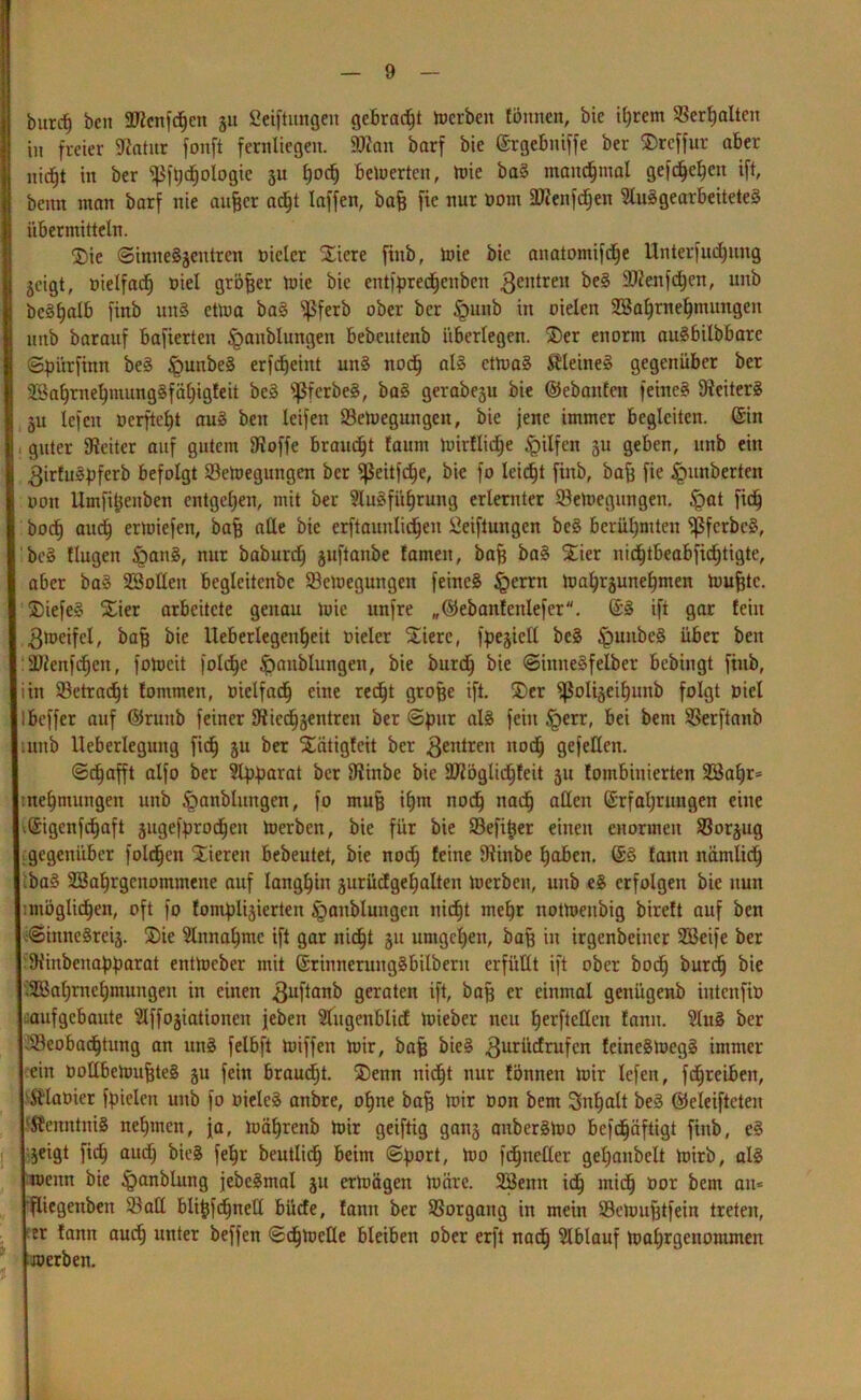 burcf) öcn 2flcnfcf)cn ju Seiftungen gebracht toerben tonnen, bie ihrem Verhalten in freier Sftatur fonft fernliegen. 9Kan barf bie Ergebniffe ber ®rcffur aber nicht in ber ^fpdjologie 3U l)OC^ bewerten, toie bag manchmal geft^c^cn ift, beim man barf nie aujjcr ad^t taffen, bafj fie nur Dom SDienfdfen Sluggearbeiteteg übermitteln. $>ie (SinneSjentren oielcr Xiere finb, loie bie anatomifd^e Unterfudputg geigt, oielfacf) oiel größer toie bie eittfpredhenbeit 3eiltreit beg SJienfdjen, unb bcgfjalb finb mtS ettoa bag ^ßferb ober ber §uitb in oielen Wahrnehmungen unb barauf bafierten Staublungen bebcutenb überlegen. 2)er enorm augbilbbare Spiüftnn beg §unbeg erfdjeint ung nodj alg ettoag Stteineg gegenüber ber 2$al)rnel)mung§fäl)igfeit beg ^ßferbeg, bag gerabeju bie ©ebanfen feineg Uiciterg 31t lefeit oerfte^t aug beit leifeit 23etoegungeit, bie jene immer begleiten. (Sin , guter Leiter auf gutem 9ffoffe brauet faum tuirflidje Hilfen 3U geben, unb ein 3irfugpferb befolgt Setoegungen ber ‘•ßeitfdje, bie fo leidet finb, baff fie Rimberten 001t llmfi^enben entgehen, mit ber Slugführung erlernter 93etoegungeit. £>at fidf bod§ auch ertoiefen, baß ade bie erftaunlidjeit Seiftungen beg berühmten Sßfcrbcg, beg tlugeit §ang, nur baburdj 3uftanbe tarnen, bafj bag S£ier nicf)tbeabfid)tigte, aber bag Wollen begleitcnbe $8etoeguitgeit feineg §errn toa^une^men toufjtc. $)iefeg S£ier arbeitete genau toie unfre „©ebanfettlefer. @g ift gar teilt 3tocifel, baß bie Ueberlegen^eit oieler Stiere, fpe^ielX beg £mitbeg über beit :2)fenfcfjen, fotocit folche £mnblungen, bie burdh bie Siititegfelber bebingt finb, iin ^Betracht tontmen, Dielfach eine red^t große ift. 3)er ^ßoliseiljunb folgt oiel ! beffer auf ©ruitb feiner 9fiecf)3entren ber Spur fein §err, bei bent SBerftanb unb lleberleguitg fidf 3U ber S£atigfeit ber 3enlrett noch gefeiten. Schafft alfo ber Slpparat ber Diinbe bie DTiöglichfeit 31t fombinierten Wapr* tne^mungeit unb §anblungen, fo mufj iljm noch nad) allen Erfahrungen eilte vEigenfdhaft gugef^rodhen toerben, bie für bie SSefi^er einen enormen $8or3ug gegenüber folgen Vieren bebeutet, bie noch feine Dlinbe haben. @g fann nämlich ;bag Wahrgenommene auf langhin 3urücfgehalten toerben, unb eg erfolgen bie nun : möglichen, oft fo fontpl^ierten £>aitblungcn nicht mehr nottoeitöig birett auf ben <Siitnegrei3. SDie Einnahme ift gar nicht 31t umgehen, baff in irgenbeiner Weife ber SHiitbeitapparat enttoeber mit ßrinnerunggbilbern erfüllt ift ober hoch burefj bie Wahrnehmungen in einen 3uflanb geraten ift, baß er einmal genügenb iittcnfio aufgebaute ^Iffogiationeit jeben Stugenblicf toieber neu herfteKeit fann. Slug ber ^Beobachtung an ttng felbft toiffett toir, bafj bieg 3urüdrufcn feinegtoegg immer ein Dollbetoufjteg 3U fein braucht. ®enn nid^t nur fönnett toir lefen, fdhreibeit, Sflaoier fpielcn unb fo oieleg aitbre, ohne baff toir Don bem Inhalt beg ©eleiftcten ‘Äenntnig nehmen, ja, toähreitb toir geiftig gait3 anbergtoo befchäftigt finb, eg jeigt fidh auch bieg fehr beutlidh beim (Sport, too fd^ncllcr gehanbelt toirb, alg toenn bie ipanblung jebegmal 31t ertoägett toäre. Wenn ich mich öor bem an* fliegettben 33aCl bti^fd^neCI büefe, fann ber SSorgaitg in mein SBetoufjtfein treten, er fann auch unter beffen Schtoeüe bleiben ober erft nach Slblauf toahrgettontmen toerben.