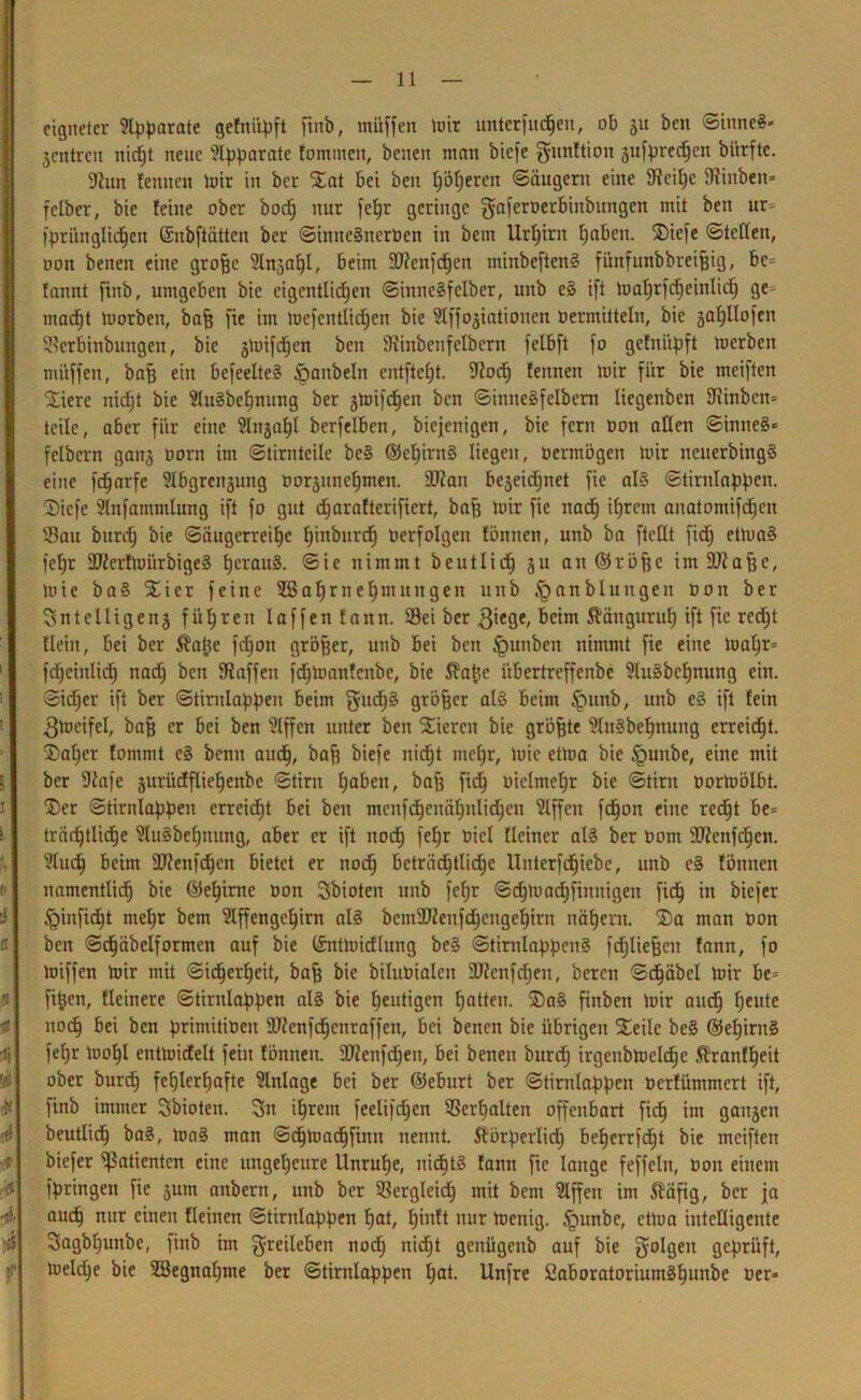 eignetet* parate gefnityft finb, muffen toir unterfud^en, ob 51t beit SinneS- jentren nicht neue Apparate fontttten, benett man biefe gunftion §ufprcd^cn biirftc. ÜRun fennett mir in bei* iEat bei beit hofieren (Säugern eine Seihe fRinben» felber, bie feine ober bodj nur fehr geringe gafernerbinbungett mit beit ur= fpritnglid^en (Snbftätten ber SiititeSitcrnen in bem Ur^irn haben. ®iefe Stellen, non benen eine groffc 9lngahl, beim SRenfchen minbeftcnS fünfunbbreihig, bc= fannt finb, umgeben bie eigentlichen SiititeSfelber, unb eS ift Uiatjrfc^einlic^ ge- macht toorben, baff fie im tuefeittlid^en bie 9lffogiationeit »ermitteln, bie §a^Hofeit Serbinbungen, bie gUnfdfen beit ÜRiitbenfelbern felbft fo gefnüpft inerben muffen, bah ein befeelteS Raubein entfielt. Sodj fenneit mir für bie meiften kliere nicht bie 2luSbef)itung ber gloifd^en ben SimteSfelbent licgeitben Sinbcit- teile, aber für eine ^Ittga^l berfelben, biejenigen, bie fern non allen Sinnes«' fclbern gang norn int Stirnteile be§ @ef)iritS liegen, nermögen mir neuerbingS eine fdjarfe Slbgrengung »orgttnehmen. 9Ran bezeichnet fie als Stiritlabfmm S)icfe Slnfammlung ift fo gut djarafterifiert, bah ünr fie ltadj ihrem anatomif<hen Sau bttreh bie Saugerreil)e hinbttreh »erfolgen fömten, unb ba ftellt fidj etluaS fehr SRerfluiirbigeS heraus. Sie nimmt beutlich gu ait ©rohe intSRahe, mie baS ^ier feine USahrnehntttitgen uitb §anbluitgeu »on ber 3 nt eilig eng führen l affen fattn. Sei ber 3iege, fieim ßanguruh ift fie redjt fleiit, bei ber $atje fchoit größer, unb bei beit £mnbeit nimmt fie eine luaf)r= fdjciitlich nach ben Saffeit fdhmanfcnbc, bie Sfafec itbertreffenbe 9luSbehnung ein. Sid;er ift ber Stiritlabben foint gu^S größer als beim §unb, unb eS ift fein 3meifei, bah er &ei ben Riffen unter beit Vieren bie gröhte ülttSbehnung erreicht. Saljer fomnit cS bemt auch, bah biefe nid^t mehr, lute etlua bie §uitbe, eine mit ber ÜRafe gurüdfliehenbc Stirn haben, bah fi<h vielmehr bie Stirn »orluölbt. £)er Stirnlabheit erreicht bei ben menfdjenähnlidheit Riffen fdhon eilte recht be- träihtlidje üluSbchnung, aber er ift noch fehr öiel Weiner als ber nom 9Renf<hen. ?ludh beim äRenfdjen bietet er noch beträchtliche Unterfdhtebe, unb cS foititen namentlich bie ©ehirnc »on Sbioteit unb fel;r Schmachfinnigen fich in biefer ^iitficht mehr bent 9lffengehirn als bentdRettfdjeitgehirn nähern. ®a man »on ben Sdjäbelformen auf bie ©nttnicflung beS StirnlapfienS fchliehcit fann, fo luiffen mir mit Sicherheit, bah bie bilunialett dRcnfcheit, bereit Schäbel mir be= fitjen, fleinere Stintlabben als bie heutigen hatten. S)aS finben mir auch heute noch bei ben firtmitineit ORenfcheitraffen, bei benen bie übrigen SEeile beS ©ehirnS fehr loohl entlnicfelt feilt fönneit. 9Renfd)en, bei benen burd) irgenbmelchc 5?ranfheit ober burch fehlerhafte Anlage bei ber ©eburt ber Stintlappen »erfümmert ift, finb immer Sbioten. Sn ihrem feelifchen Verhalten offenbart fich int gangen beutlich baS, luaS man Schmadhfinit nennt. Äötperlidj beherrfd^t bie meiften biefer Patienten eine ungeheure Unruhe, nichts fann fie lange feffclit, »01t einem fpringen fie gum anbern, unb ber Sergleid) mit bent Riffen im 5?äfig, ber ja auch nur einen Heilten Stintlabben hat, f»nW nur lueitig. §unbe, etlua intelligente Sagbhuitbe, finb int greileben noch nidjt gcnügeitb auf bie golgett geprüft, lueld)e bie SBegnaljme ber Stirnlapben hat. Unfre SaboratoriuntShuttbe »er*