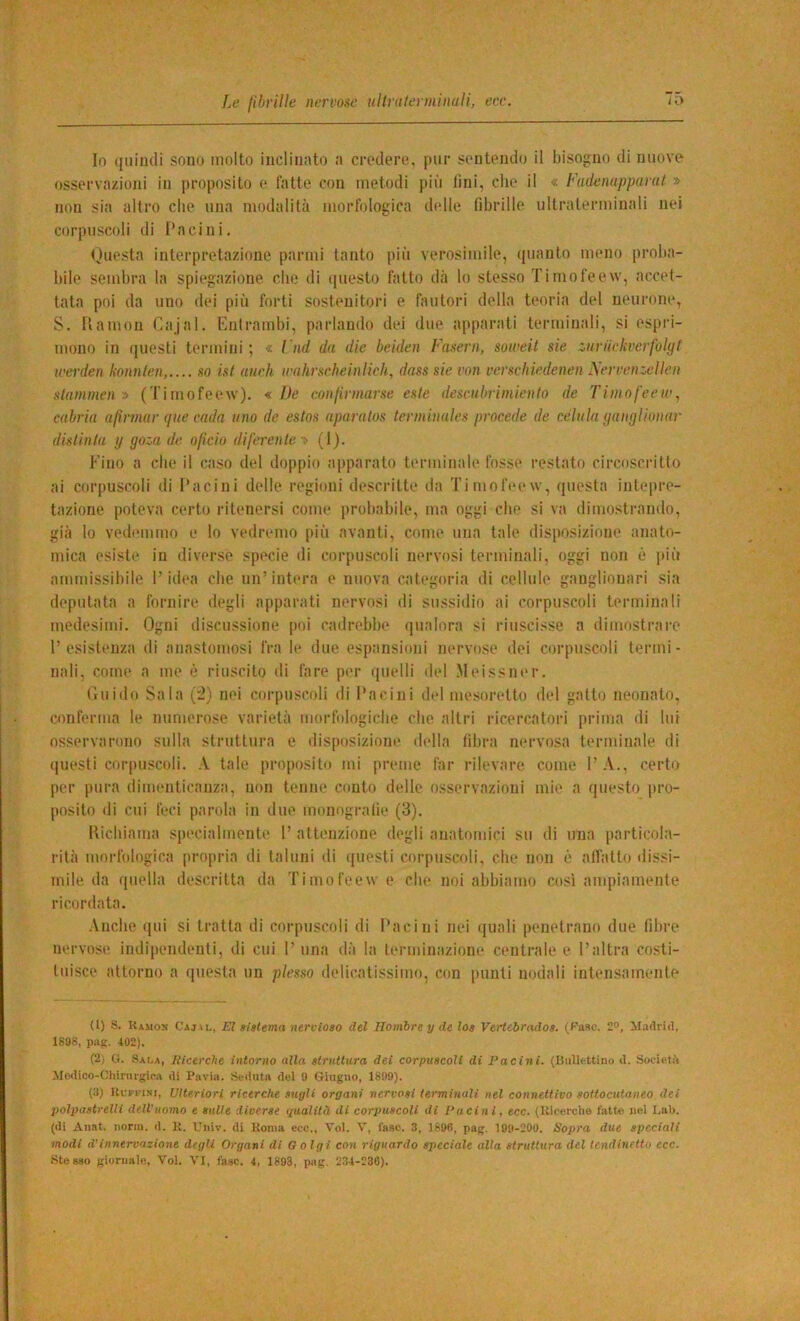 In (jiiiudi sono molto inclinato n credere, pur sentendo il hisofjno di nuove osservaziojii in proposito e fatte con metodi più lini, die il « Fadenapparut » non sia altro che una modalità morfologica delle fibrille ultralerminali nei corpuscoli di l’acini. tùuesta interpretazione panni tanto più verosimile, quanto meno proba- bile sembra la spiegazione che di (piesto fatto dà lo stesso Tiniofeew, accet- tata poi da uno dei più forti sostenitori e fautori della teoria del neurone, S. Uamon (7ajal. Entrambi, parlando dei due apparati terminali, si espri- mono in questi termini ; « l nd da die beiden Fasern, soweit sie z.iiruckvcrfolgf werden konnlen, so ist aneli wahrsebeinlich, dass sie von verscliiedenen iSerrenzelIen stammen ;> (Timofeew). « De conlinnarse este descubriiniento de TimofeeWj cabria afìrmar qne cada ano de estos aparalos terminaies procede de cciuia gangiionuv distinta y goza de olicio diferente •> (1). Fino a che il caso del doppio apparato terminate fosse restato circoscritto ai corpuscoli di l’acini delle regioni descritte da Tiniofeew, questa intepre- tazione poteva certo ritenersi come probabile, ma oggi che si va dimostrando, già lo vedemmo e lo vedremo più avanti, come una tale disposizione anato- mica esisti' in diverse specie di corpuscoli nervosi terminali, oggi non è jiiù ammissibile l’idea ebe un’intera e nuova categoria di cellule ganglionari sia deputata a fornire degli apparati nervosi di sussidio ai corpuscoli terminali medesimi. Ogni discussione poi cadrebbe qualora si riuscisse a dimostrare l’esistenza di anastomosi fra le due espansioni nervose dei corpuscoli termi- nali, come a me è riuscito di fare per quelli del .Meissner. Ciuido Sala (:2) nei corpuscoli di l’acini del mesoretto del gatto neonato, conferma le numerose varietà morfologiche che altri ricercatori prima di lui osservarono sulla struttura e disposizione della fdjra nervosa terminale di (|uesti corpuscoli. A tale proposito mi preme far rilevare come l’A., certo per pura dimenticanza, non tenne conto delle osservazioni mie a questo pro- posito di cui feci parola in due monogralie (3). Richiama specialmente l’attenzione degli anatomici su di una particola- rità morfologica propria di taluni di ([uesti corpuscoli, che non è affatto dissi- mile da ([nella descritta da Timofeew e che noi abbiamo cosi ampiamente ricordata. .\nche qui si tratta di corpuscoli di l’acini nei (juali penetrano due fibre nervose indipendenti, di cui 1’ una dà la terminazione centrale e l’altra costi- tuisce attorno a questa un plesso delicatissimo, con punti nodali intensamente (1) S. Uamon Cajal, El sialema nere iosa del ITomhre y de log Vertebrndos. (Paso. 2<>, Madrid, 1808, pag. 402). (2) (t. Sat.a, Hicerche intorno alla struttura dei corpuscoli di Pacini. (Bullettino d. Società Mtxlico-Cliirnrgira di Pavia. Seduta del 9 Giugno, 1899). (3) Ucrrisi, Ulteriori ricerche sugli organi nervosi terminali nel connettivo sottocutaneo dei polpastrelli dell'uomo e sulle diverse qualità di corpuscoli di Pacini, ecc. (llioerclie latte nel I.ab. (di Anat. norra. d. K. Univ. di Uonia eco., Tol. V, fase. 3, 1890, pag. 109-200. Sopra due speciali modi d’innervazione degli Organi di Golgi coti riguardo speciale alla struttura del tendinetto ecc. .Stesso giornale, Voi. VI, fase. 4, 1893, pag. 234-236).