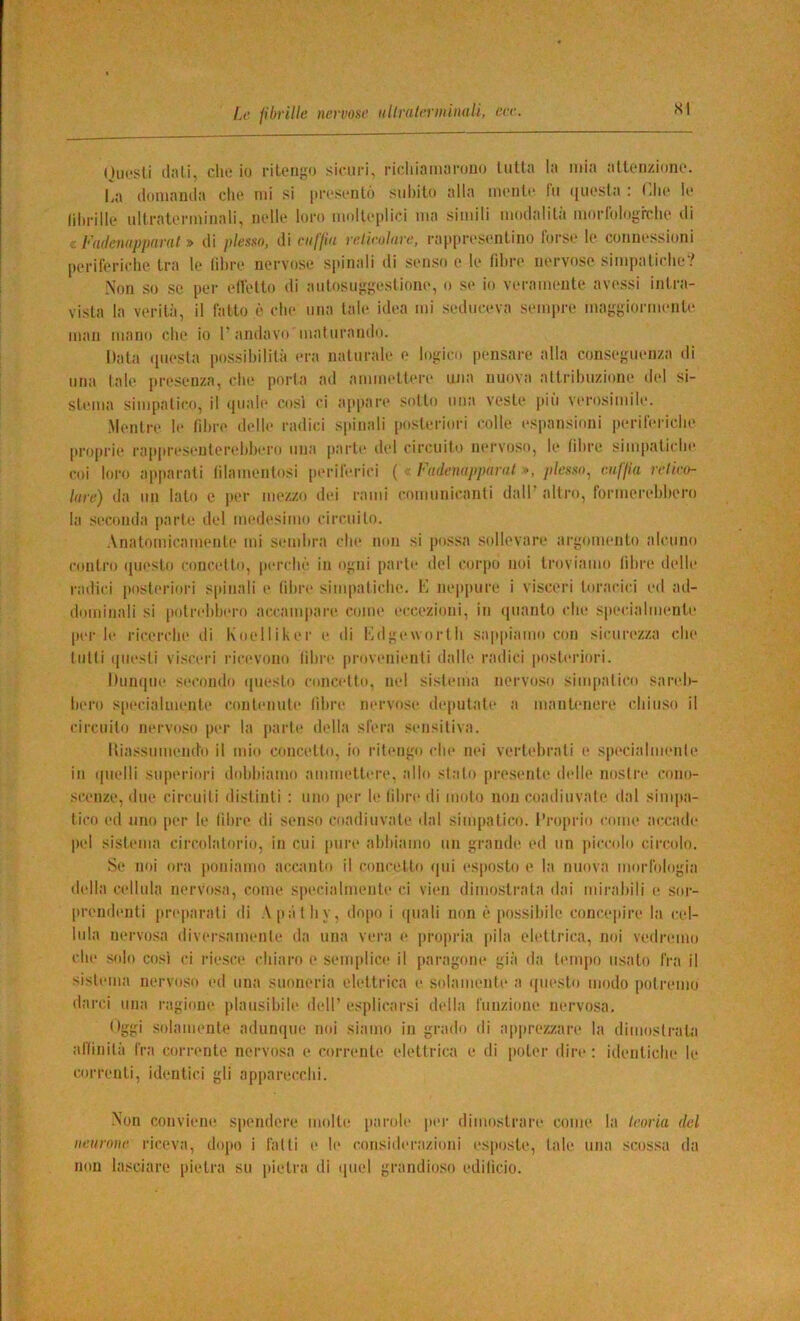 Onesti (lati, chi; io cileni;*) sinici, cicliiamacouo lulla la mia allonzionc*. La ilomamla che mi si pcesentó subito alla mente lìi questa : Chi' te (ihcille ultcatecminali, nelle loco molteplici ma simili modalità modologrche di c Fadeniippriral » di plesso, di ciiffin rcliroldre, cappcesentino focse le connessioni pecifociche tea le lihce necvose spinali di senso e le (ihee necvose simpatiche? Non so se pec etlelto di antosng;;eslione, o se io vecamente avessi intea- vista la vecità, il fatto è che ima tale idea mi seduceva sempee maggioemente man mano che io 1’andavo luatncando. Data ([uesta possibilità eca natucale e logico pensace alla conseguenza di una tale pceseuza, che poeta ad ammetlece una nuova attcihuzione del si- slnna simpatico, il quale così ci a[q>ai’e sotto una veste più vecosimile. Mentce le fihee delle cadici spinali poslecioci colle espansioni pecifeciche peopeie caiqicesenlecehheco una pacle del ciccuilo necvoso, le (ilice simpatiche coi loco appacati (ìlamenlosi pecifecici ( « Fadenopparal », plesso^ vMlfia relico- lare) da un lato e pec mezzo dei carni comunicanti dall’ alleo, focmecehheco la seconda jiacle del medesimo ciccuilo. Analomicamenle mi semhca che non si possa sollevace acgomenlo alcuno conico questo concetto, pecchè in ogni [lacle del cociio noi Icoviamo lihce delle cadici [lostecioci s[iinali e (ilice simpatiche. L neppuce i visceci Incacici ed ad- dominali si potcehheco accampaci* come eccezioni, in quanto che specialmente pec le cicecche di Koeltikee e di Ldgewocth .sappiamo con sicucezza che tutti questi visceci cicevono (ilice pcovenienli dalle cadici poslecioci. Dunque secondo questo concetto, nel sistema necvo.so simpatico saceh- lieco s[iecialiuente contenute (ilice necvose deputale a manlenece chiuso il ciccuilo necvoso pec la pacte della sfeca sensitiva. Hia.ssumendo il mio concetto, io citengo che nei vecteheati e specialmente in quelli supecioci dohhiamo ammetlece. allo stato pcesente delle nostee cono- scenze, due ciccuiti distinti : uno pec le lihce di molo non coadiuvale dal simpa- tico ed uno pec le (ilice di senso coadiuvale dal simpatico, l’copcio coim* accade pel sistema ciccolalocio, in cui [luce ahiiiamo un gcande ed un piccolo ciccolo. Se noi oca poniamo accanto il concetto qui esposto e la nuova mocrologia della cellula necvosa, come siiecialmente ci vien dimo.slcala dai micaliili e soc- peendenti pcepacali di Apàlhy, dopo i quali non è possibile ciince]iice la cel- lula necvosa divecsamente da una veca e peopeia pila eletlcica, noi vedeemo che solo così ci ciesce chiaco e senqilice il pacagiine già da tempo usalo fea il sistema necvoso ed una sunnecia eletlcica e solamente a questo modo polcemo dacci una cagione plausibile dell’ esplicacsi della l'unzione necvosa. Oggi solamente adunque noi siamo in gcado di appcezzace la dimoslcala aClinità fea coci-ente necvosa e cocceiite eletlcica e di polec dice : identiche le coccenli, identici gli ap|iacecchi. -Non conviene spendece molte pacole pec dimostcace come la teoria del neurone ciceva, dopo i fatti e le considecazioni esposte, tale una scossa da non lasciace pielea su pietea di quel gcandioso edilicio.