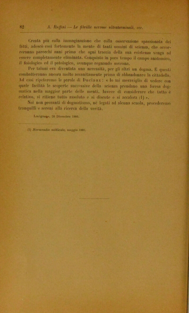 Creala più colla immaginazione die colla osservazione spassionata dei falli, adescò cosi fortemente la mente di tanti uomini di scienza, che occor- reranno parecchi anni jirirna che ogni traccia della sua esistenza venga ad essere completamente eliminata. Conquistò in poco tempo il campo anatomico, il lisiologico ed il patologico, ovunque regnando sovrana. l'er taluni era diventata una necessità, per gli altri un dogma. C quesli comhatleranno ancora molto accanitamente prima di abbandonare la cittadella. -\d essi ripeteremo le jiarole di huclaux: « lo mi meraviglio di vedere con quale hicilità le scoperte successive della scienza prendano una forma dog- matica nella maggior parte delle menti. Invece di considerare che tutto è relativo, si ritiene tutto assoluto e si discute e si accalorai!)». Noi non peccanti di dogmatismo, nè legati ad alcuna scuola, procederemo tranquilli e sereni alla ricerca della verità. Lucìkiiu^ii, 20 Dicombro 1000. (1) NormandU medicale, niHjipo 1000.