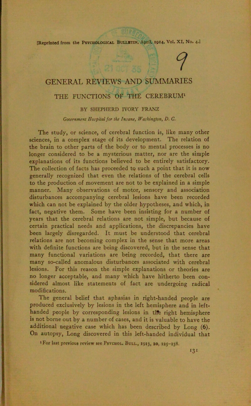 GENERAL REVIEWS AND SUMMARIES THE FUNCTIONS OF THE CEREBRUM1 BY SHEPHERD IVORY FRANZ Government Hospital for the Insane, Washington, D. C. The study, or science, of cerebral function is, like many other sciences, in a complex stage of its development. The relation of the brain to other parts of the body or to mental processes is no longer considered to be a mysterious matter, nor are the simple explanations of its functions believed to be entirely satisfactory. The collection of facts has proceeded to such a point that it is now generally recognized that even the relations of the cerebral cells to the production of movement are not to be explained in a simple manner. Many observations of motor, sensory and association disturbances accompanying cerebral lesions have been recorded which can not be explained by the older hypotheses, and which, in fact, negative them. Some have been insisting for a number of years that the cerebral relations are not simple, but because of certain practical needs and applications, the discrepancies have been largely disregarded. It must be understood that cerebral relations are not becoming complex in the sense that more areas with definite functions are being discovered, but in the sense that many functional variations are being recorded, that there are many so-called anomalous disturbances associated with cerebral lesions. For this reason the simple explanations or theories are no longer acceptable, and many which have hitherto been con- sidered almost like statements of fact are undergoing radical modifications. The general belief that aphasias in right-handed people are produced exclusively by lesions in the left hemisphere and in left- handed people by corresponding lesions in tHfe right hemisphere is not borne out by a number of cases, and it is valuable to have the additional negative case which has been described by Long (6). On autopsy, Long discovered in this left-handed individual that ‘For last previous review see Psychol. Bull., 1913, 10, 125-138. I3I