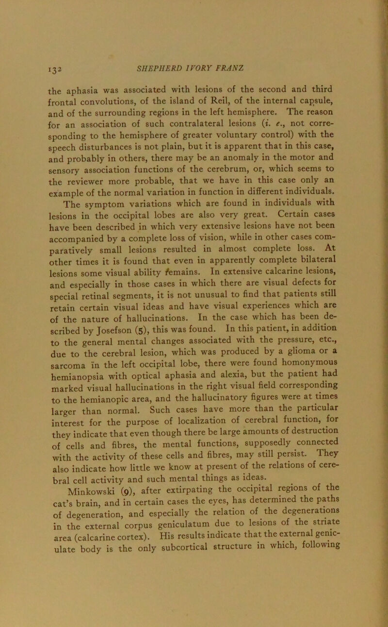 *32 the aphasia was associated with lesions of the second and third frontal convolutions, of the island of Reil, of the internal capsule, and of the surrounding regions in the left hemisphere. The reason for an association of such contralateral lesions (i. e., not corre- sponding to the hemisphere of greater voluntary control) with the speech disturbances is not plain, but it is apparent that in this case, and probably in others, there may be an anomaly in the motor and sensory association functions of the cerebrum, or, which seems to the reviewer more probable, that we have in this case only an example of the normal variation in function in different individuals. The symptom variations which are found in individuals with lesions in the occipital lobes are also very great. Certain cases have been described in which very extensive lesions have not been accompanied by a complete loss of vision, while in other cases com- paratively small lesions resulted in almost complete loss. At other times it is found that even in apparently complete bilateral lesions some visual ability f'emains. In extensive calcarine lesions, and especially in those cases in which there are visual defects for special retinal segments, it is not unusual to find that patients still retain certain visual ideas and have visual experiences which are of the nature of hallucinations. In the case which has been de- scribed by Josefson (5), this was found. In this patient, in addition to the general mental changes associated with the pressure, etc., due to the cerebral lesion, which was produced by a glioma or a sarcoma in the left occipital lobe, there were found homonymous hemianopsia with optical aphasia and alexia, but the patient had marked visual hallucinations in the right visual field corresponding to the hemianopic area, and the hallucinatory figures were at times larger than normal. Such cases have more than the particular interest for the purpose of localization of cerebral function, for they indicate that even though there be large amounts of destruction of cells and fibres, the mental functions, supposedly connected with the activity of these cells and fibres, may still persist. They also indicate how little we know at present of the relations of cere- bral cell activity and such mental things as ideas. Minkowski (9), after extirpating the occipital regions of the cat’s brain, and in certain cases the eyes, has determined the paths of degeneration, and especially the relation of the degenerations in the external corpus geniculatum due to lesions of the striate area (calcarine cortex). His results indicate that the external genic- ulate body is the only subcortical structure in which, following