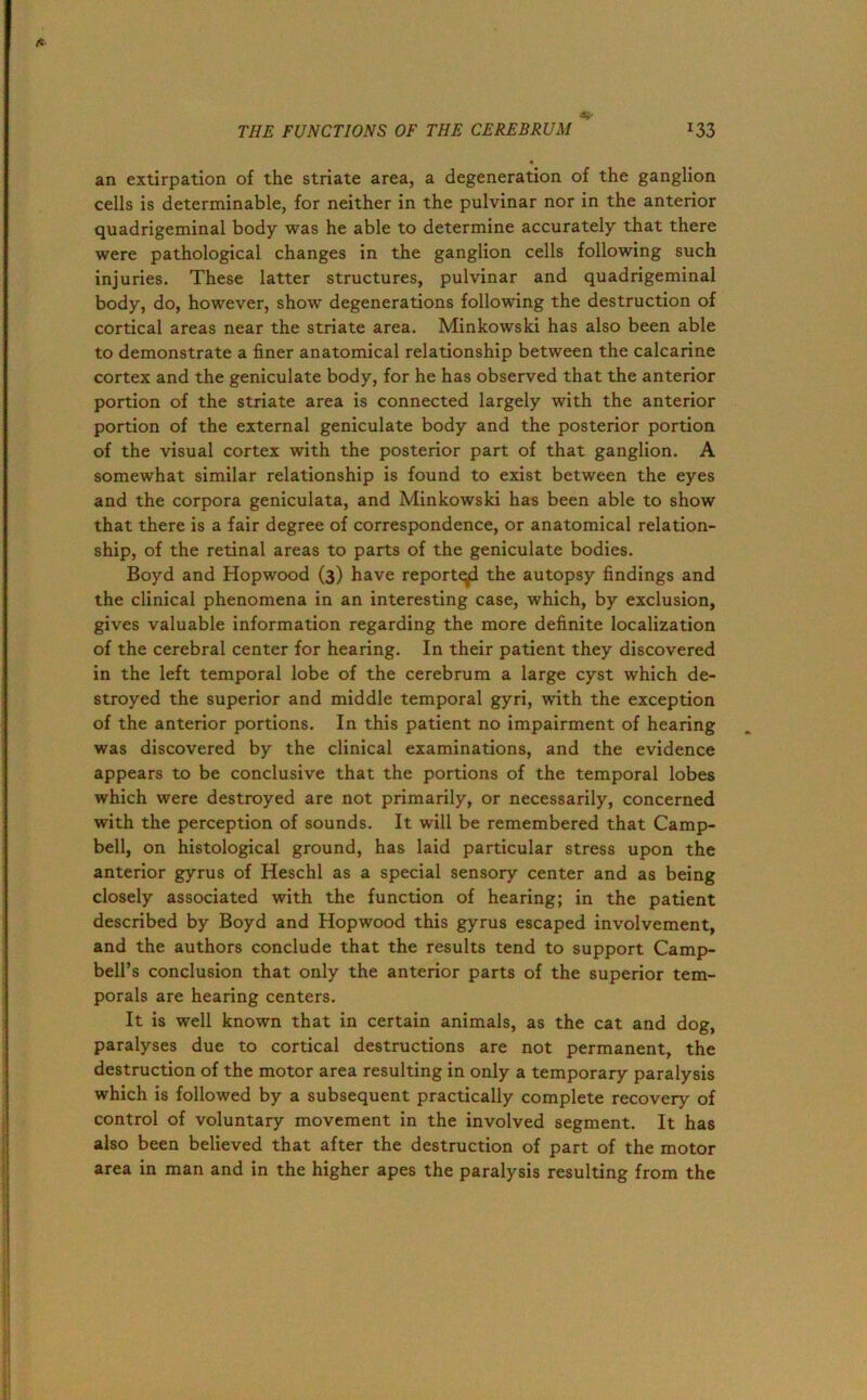 *■ THE FUNCTIONS OF THE CEREBRUM *33 an extirpation of the striate area, a degeneration of the ganglion cells is determinable, for neither in the pulvinar nor in the anterior quadrigeminal body was he able to determine accurately that there were pathological changes in the ganglion cells following such injuries. These latter structures, pulvinar and quadrigeminal body, do, however, show degenerations following the destruction of cortical areas near the striate area. Minkowski has also been able to demonstrate a finer anatomical relationship between the calcarine cortex and the geniculate body, for he has observed that the anterior portion of the striate area is connected largely with the anterior portion of the external geniculate body and the posterior portion of the visual cortex with the posterior part of that ganglion. A somewhat similar relationship is found to exist between the eyes and the corpora geniculata, and Minkowski has been able to show that there is a fair degree of correspondence, or anatomical relation- ship, of the retinal areas to parts of the geniculate bodies. Boyd and Hopwood (3) have reported the autopsy findings and the clinical phenomena in an interesting case, which, by exclusion, gives valuable information regarding the more definite localization of the cerebral center for hearing. In their patient they discovered in the left temporal lobe of the cerebrum a large cyst which de- stroyed the superior and middle temporal gyri, with the exception of the anterior portions. In this patient no impairment of hearing was discovered by the clinical examinations, and the evidence appears to be conclusive that the portions of the temporal lobes which were destroyed are not primarily, or necessarily, concerned with the perception of sounds. It will be remembered that Camp- bell, on histological ground, has laid particular stress upon the anterior gyrus of Heschl as a special sensory center and as being closely associated with the function of hearing; in the patient described by Boyd and Hopwood this gyrus escaped involvement, and the authors conclude that the results tend to support Camp- bell’s conclusion that only the anterior parts of the superior tem- porals are hearing centers. It is well known that in certain animals, as the cat and dog, paralyses due to cortical destructions are not permanent, the destruction of the motor area resulting in only a temporary paralysis which is followed by a subsequent practically complete recovery of control of voluntary movement in the involved segment. It has also been believed that after the destruction of part of the motor area in man and in the higher apes the paralysis resulting from the