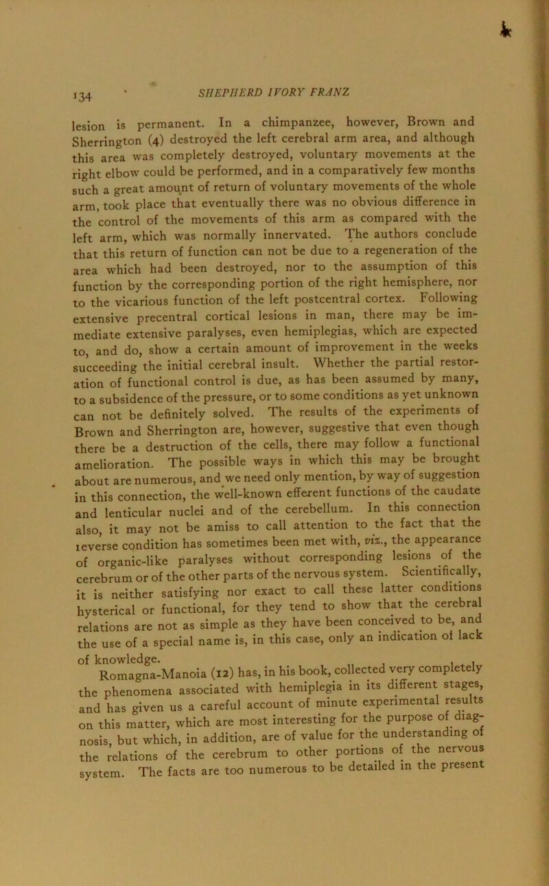 J34 lesion is permanent. In a chimpanzee, however, Brown and Sherrington (4) destroyed the left cerebral arm area, and although this area was completely destroyed, voluntary movements at the right elbow could be performed, and in a comparatively few months such a great amount of return of voluntary movements of the whole arm, took place that eventually there was no obvious difference in the control of the movements of this arm as compared with the left arm, which was normally innervated. The authors conclude that this return of function can not be due to a regeneration of the area which had been destroyed, nor to the assumption of this function by the corresponding portion of the right hemisphere, nor to the vicarious function of the left postcentral cortex. Following extensive precentral cortical lesions in man, there may be im- mediate extensive paralyses, even hemiplegias, which are expected to, and do, show a certain amount of improvement in the weeks succeeding the initial cerebral insult. Whether the partial restor- ation of functional control is due, as has been assumed by many, to a subsidence of the pressure, or to some conditions as yet unknown can not be definitely solved. The results of the experiments of Brown and Sherrington are, however, suggestive that even though there be a destruction of the cells, there may follow a functional amelioration. The possible ways in which this may be brought about are numerous, and we need only mention, by way of suggestion in this connection, the well-known efferent functions of the caudate and lenticular nuclei and of the cerebellum. In this connection also, it may not be amiss to call attention to the fact that the leverse condition has sometimes been met with, viz., the appearance of organic-like paralyses without corresponding lesions .of the cerebrum or of the other parts of the nervous system. Scientifically, it is neither satisfying nor exact to call these latter conditions hysterical or functional, for they tend to show that the cerebral relations are not as simple as they have been conceived to be, and the use of a special name is, in this case, only an indication of lack of knowledge. ,, , , , , Romagna-Manoia (12) has, in his book, collected very completely the phenomena associated with hemiplegia in its different stages, and has given us a careful account of minute experimental results on this matter, which are most interesting for the purpose of diag- nosis, but which, in addition, are of value for the understanding of the relations of the cerebrum to other portions of the nervous system. The facts are too numerous to be detailed in the present