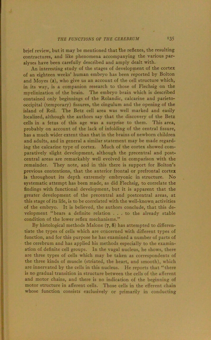 brief review, but it may be mentioned that the reflexes, the resulting contractures, and like phenomena accompanying the various par- alyses have been carefully described and amply dealt with. An interesting study of the stages of development of the cortex of an eighteen weeks’ human embryo has been reported by Bolton and Moyes (2), who give us an account of the cell structure which, in its way, is a companion research to those of Flechsig on the myelinization of the brain. The embryo brain which is described contained only beginnings of the Rolandic, calcarine and parieto- occipital (temporary) fissures, the cingulum and the opening of the island of Reil. The Betz cell area was well marked and easily localized, although the authors say that the discovery of the Betz cells in a fetus of this age was a surprise to them. This area, probably on account of the lack of infolding of the central fissure, has a much wider extent than that in the brains of newborn children and adults, and in general a similar statement may be made regard- ing the calcarine type of cortex. Much of the cortex showed com- paratively slight development, although the precentral and post- central areas are remarkably well evolved in comparison with the remainder. They note, and in this there is support for Bolton’s previous contentions, that the anterior frontal or prefrontal cortex is throughout its depth extremely embryonic in structure. No systematic attempt has been made, as did Flechsig, to correlate the findings with functional development, but it is apparent that the greater development of the precentral and postcentral areas, at this stage of its life, is to be correlated with the well-known activities of the embryo. It is believed, the authors conclude, that this de- velopment “bears a definite relation ... to the already stable condition of the lower reflex mechanisms.” By histological methods Malone (7, 8) has attempted to differen- tiate the types of cells which are concerned with different types of function, and for this purpose he has examined a number of parts of the cerebrum and has applied his methods especially to the examin- ation of definite cell groups. In the vagal nucleus, he shows, there are three types of cells which may be taken as correspondents of the three kinds of muscle (striated, the heart, and smooth), which are innervated by the cells in this nucleus. He reports that “there is no gradual transition in structure between the cells of the afferent and motor chains, and there is no indication of the beginning of motor structure in afferent cells. Those cells in the efferent chain whose function consists exclusively or primarily in conducting