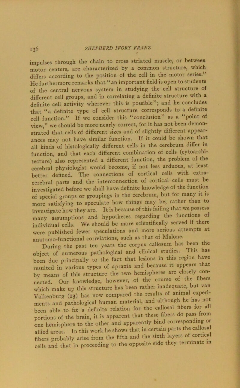 *36 impulses through the chain to cross striated muscle, or between motor centers, are characterized by a common structure, which differs according to the position of the cell in the motor series.” He furthermore remarks that “an important field is open to students of the central nervous system in studying the cell structure of different cell groups, and in correlating a definite structure with a definite cell activity wherever this is possible”; and he concludes that “a definite type of cell structure corresponds to a definite cell function.” If we consider this “conclusion” as a “point of view,” we should be more nearly correct, for it has not been demon- strated that cells of different sizes and of slightly different appear- ances may not have similar function. If it could be shown that all kinds of histologically different cells in the cerebrum differ in function, and that each different combination of cells (cytoarchi- tecture) also represented a different function, the problem of the cerebral physiologist would become, if not less arduous, at least better defined. The connections of cortical cells with extra- cerebral parts and the interconnection of cortical cells must be investigated before we shall have definite knowledge of the function of special groups or groupings in the cerebrum, but for many it is more satisfying to speculate how things may be, rather than to investigate how they are. It is because of this failing that we possess many assumptions and hypotheses regarding the functions of individual cells. We should be more scientifically served if there were published fewer speculations and more serious attempts at anatomo-functional correlations, such as that of Malone. During the past ten years the corpus callosum has been the object of numerous pathological and clinical studies. This has been due principally to the fact that lesions in this region have resulted in various types of apraxia and because it appears that by means of this structure the two hemispheres are closely con- nected. Our knowledge, however, of the course of the fibers which make up this structure has been rather inadequate, but van Valkenburg (13) has now compared the results of animal experi- ments and pathological human material, and although he has not been able to fix a definite relation for the callosal fibers for al portions of the brain, it is apparent that these fibers do pass from one hemisphere to the other and apparently bind corresponding or allied areas. In this work he shows that in certain parts the callosa fibers probably arise from the fifth and the sixth layers of cortica cells and that in proceeding to the opposite side they terminate in