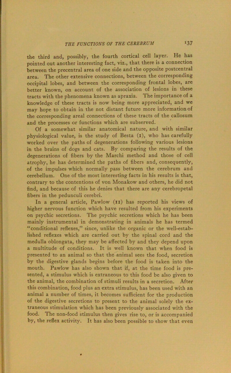 the third and, possibly, the fourth cortical cell layer. He has pointed out another interesting fact, viz., that there is a connection between the precentral area of one side and the opposite postcentral area. The other extensive connections, between the corresponding occipital lobes, and between the corresponding frontal lobes, are better known, on account of the association of lesions in these tracts with the phenomena known as apraxia. The importance of a knowledge of these tracts is now being more appreciated, and we may hope to obtain in the not distant future more information of the corresponding areal connections of these tracts of the callosum and the processes or functions which are subserved. Of a somewhat similar anatomical nature, and with similar physiological value, is the study of Besta (i), who has carefully worked over the paths of degenerations following various lesions in the brains of dogs and cats. By comparing the results of the degenerations of fibers by the Marchi method and those of cell atrophy, he has determined the paths of fibers and, consequently, of the impulses which normally pass between the cerebrum and cerebellum. One of the most interesting facts in his results is that, contrary to the contentions of von Monakow and others, he did not find, and because of this he denies that there are any cerebropetal fibers in the pedunculi cerebri. In a general article, Pawlow (ii) has reported his views of higher nervous function which have resulted from his experiments on psychic secretions. The psychic secretions which he has been mainly instrumental in demonstrating in animals he has termed “conditional reflexes,” since, unlike the organic or the well-estab- lished reflexes which are carried out by the spinal cord and the medulla oblongata, they may be affected by and they depend upon a multitude of conditions. It is well known that when food is presented to an animal so that the animal sees the food, secretion by the digestive glands begins before the food is taken into the mouth. Pawlow has also shown that if, at the time food is pre- sented, a stimulus which is extraneous to this food be also given to the animal, the combination of stimuli results in a secretion. After this combination, food plus an extra stimulus, has been used with an animal a number of times, it becomes sufficient for the production of the digestive secretions to present to the animal solely the ex- traneous stimulation which has been previously associated with the food. The non-food stimulus then gives rise to, or is accompanied by, the reflex activity. It has also been possible to show that even