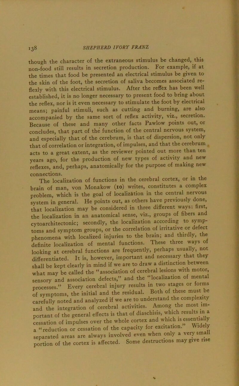 though the character of the extraneous stimulus be changed, this non-food still results in secretion production. For example, if at the times that food be presented an electrical stimulus be given to the skin of the foot, the secretion of saliva becomes associated re- flexly with this electrical stimulus. After the reflex has been well established, it is no longer necessary to present food to bring about the reflex, nor is it even necessary to stimulate the foot by electrical means; painful stimuli, such as cutting and burning, are also accompanied by the same sort of reflex activity, viz., secretion. Because of these and many other facts Pawlow points out, or concludes, that part of the function of the central nervous system, and especially that of the cerebrum, is that of dispersion, not only that of correlation or integration, of impulses, and that the cerebrum acts to a great extent, as the reviewer pointed out more than ten years ago, for the production of new types of activity and new reflexes, and, perhaps, anatomically for the purpose of making new connections. The localization of functions in the cerebral cortex, or in the brain of man, von Monakow (io) writes, constitutes a complex problem, which is the goal of localization in the central nervous system in general. He points out, as others have previously done, that localization may be considered in three different ways: first, the localization in an anatomical sense, viz., groups of fibers and cytoarchitectonic; secondly, the localization according to symp- toms and symptom groups, or the correlation of irritative or defect phenomena with localized injuries to the brain; and thirdly, the definite localization of mental functions. These three ways of looking at cerebral functions are frequently, perhaps usually, not differentiated. It is, however, important and necessary that they shall be kept clearly in mind if we are to draw a distinction between what may be called the “association of cerebral lesions with motor, sensory and association defects,” and the “localization of mental processes.” Every cerebral injury results in two stages or forms of symptoms, the initial and the residual. Both of these must be carefully noted and analyzed if we are to understand the complexity and the integration of cerebral activities. Among the most im- portant of the general effects is that of diaschisis, which results in a cessation of impulses over the whole cortex and which is essentia y a “reduction or cessation of the capacity for excitation. Widely separated areas are always involved even when only a very small portion of the cortex is affected. Some destructions may give rise