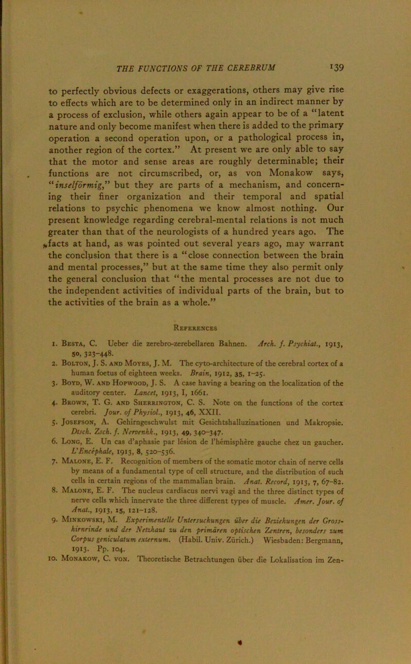 to perfectly obvious defects or exaggerations, others may give rise to effects which are to be determined only in an indirect manner by a process of exclusion, while others again appear to be of a “latent nature and only become manifest when there is added to the primary operation a second operation upon, or a pathological process in, another region of the cortex.” At present we are only able to say that the motor and sense areas are roughly determinable; their functions are not circumscribed, or, as von Monakow says, “ inselforrnig” but they are parts of a mechanism, and concern- ing their finer organization and their temporal and spatial relations to psychic phenomena we know almost nothing. Our present knowledge regarding cerebral-mental relations is not much greater than that of the neurologists of a hundred years ago. The *facts at hand, as was pointed out several years ago, may warrant the conclusion that there is a “close connection between the brain and mental processes,” but at the same time they also permit only the general conclusion that “the mental processes are not due to the independent activities of individual parts of the brain, but to the activities of the brain as a whole.” References 1. Besta, C. Ueber die zerebro-zerebellaren Bahnen. Arch. f. Psychiat., 1913, 50, 323-448. 2. Bolton, J. S. and Moyes, J. M. The cyto-architecture of the cerebral cortex of a human foetus of eighteen weeks. Brain, 1912, 35, 1-25. 3. Boyd, W. and Hopwood, J. S. A case having a bearing on the localization of the auditory center. Lancet, 1913, I, 1661. 4. Brown, T. G. and Sherrington, C. S. Note on the functions of the cortex cerebri. Jour, of Physiol., 1913, 46, XXII. 5. Josefson, A. Gehirngeschwulst mit Gesichtshalluzinationen und Makropsie. Dtsch. Zsch. f. Nervenhk., 1913, 49, 340-347. 6. Long, E. Un cas d’aphasie par lesion de l’hemisphere gauche chez un gaucher. L’Encephale, 1913, 8, 520-536. 7. Malone, E. F. Recognition of members of the somatic motor chain of nerve cells by means of a fundamental type of cell structure, and the distribution of such cells in certain regions of the mammalian brain. Anal. Record, 1913, 7, 67-82. 8. Malone, E. F. The nucleus cardiacus nervi vagi and the three distinct types of nerve cells which innervate the three different types of muscle. Amer. Jour, of Anat., 1913, is, 121-128. 9- Minkowski, M. Experimentelle Untersuchungen iiber die Beziehungen der Gross- hirnrinde und der Netzhaut zu den primdren optischen Zentren, besonders zurn Corpus geniculalum externum. (Habil. Univ. Zurich.) Wiesbaden: Bergmann, 1913. Pp. 104. 10. Monakow, C. von. Theoretische Betrachtungen fiber die Lokalisation im Zen- «