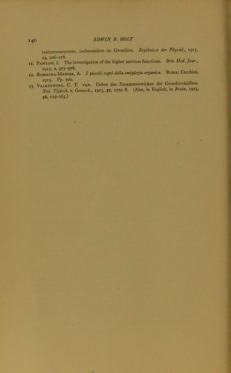 EDWIN B. HOLT tralnervensystem, insbesondere im Grosshirn. Ergebnisse der Physiol., 1913, 13, 206—278. ,, Pawlow, I. The investigation of the higher nervous functions. Brit. Med. Jour., 1913. a, 973-978. . . . 12. Romagna-Manoia, A. I ficcoli segni della emiplegia organtca. Roma: Lecchini, 1913. Pp. 300. 13. Valkenburg, C. T. van. Ueber das Zusammenwirken der Grosshirnhalften. Ned. Tijdsch. v. Geneesk., 1913, 57, 1702 ff. (Also, in English, in Brain, 1913, 36, 119-165)