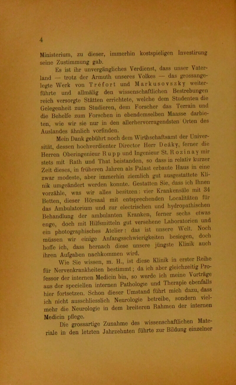 Ministerium, zu dieser, immerhin kostspieligen Investirung seine Zustimmung gab. Es ist ihr unvergängliches Verdienst, dass unser Vater- land — trotz der Armuth unseres Volkes — das grossange- legte Werk von Tröfort und Markusovszky weiter- führte und allmälig den wissenschaftlichen Bestrebungen reich versorgte Stätten errichtete, welche dem Studenten die Gelegenheit zum Studieren, dem Forscher das Terrain und die Behelfe zum Forschen in ebendemselben Maasse darbie- ten, wie wir sie nur in den allerhervorragendsten Orten des Auslandes ähnlich vorfmden. Mein Dank gebührt noch dem Wirthschaftsamt der Univer- sität, dessen hochverdienter Director Herr Deäky, ferner die Herren Oberingenieur Hupp und Ingenieur St, R o z i n a y mir stets mit Rath und That beistanden, so dass in relativ kurzer Zeit dieses, in früheren Jahren als Palast erbaute Haus in eine zwar modeste, aber immerhin ziemlich gut ausgestattete Kli- nik umgeändert werden konnte. Gestatten Sie, dass ich Ihnen vorzähle, was wir alles besitzen: vier Krankensäle mit S4 Betten, dieser Hörsaal mit entsprechenden Localitäten für das Ambulatorium und zur electrischen und hydropathischen Behandlung der ambulanten Kranken, ferner sechs etwas enge, doch mit Hilfsmitteln gut versehene Laboratorien und ein photographisches Atelier: das ist unsere Welt. Noch müssen wir einige Anfangsschwierigkeiten besiegen, doch hoffe ich, dass hernach diese unsere jüngste Klinik auch ihren Aufgaben nachkommen wird. Wie Sie wissen, m. H., ist diese Klinik m erster Reihe für Nervenkrankheiten bestimmt; da ich aber gleichzeitig ro- fessor der internen Medicin bin, so werde ich meine Vorträge aus der specieUen internen Pathologie und Therapie ebenfaUs hier fortsetzen. Schon dieser Umstand führt mich dazu, dass ich nicht ausschliesslich Neurologie betreibe, sondern viel- mehr die Neurologie in dem breiteren Rahmen der internen Medicin pflege. , , n* Die grossartige Zunahme des wissenschafüichen Mate- riale in den letzten Jahrzehnten führte zur Büdung einzelner