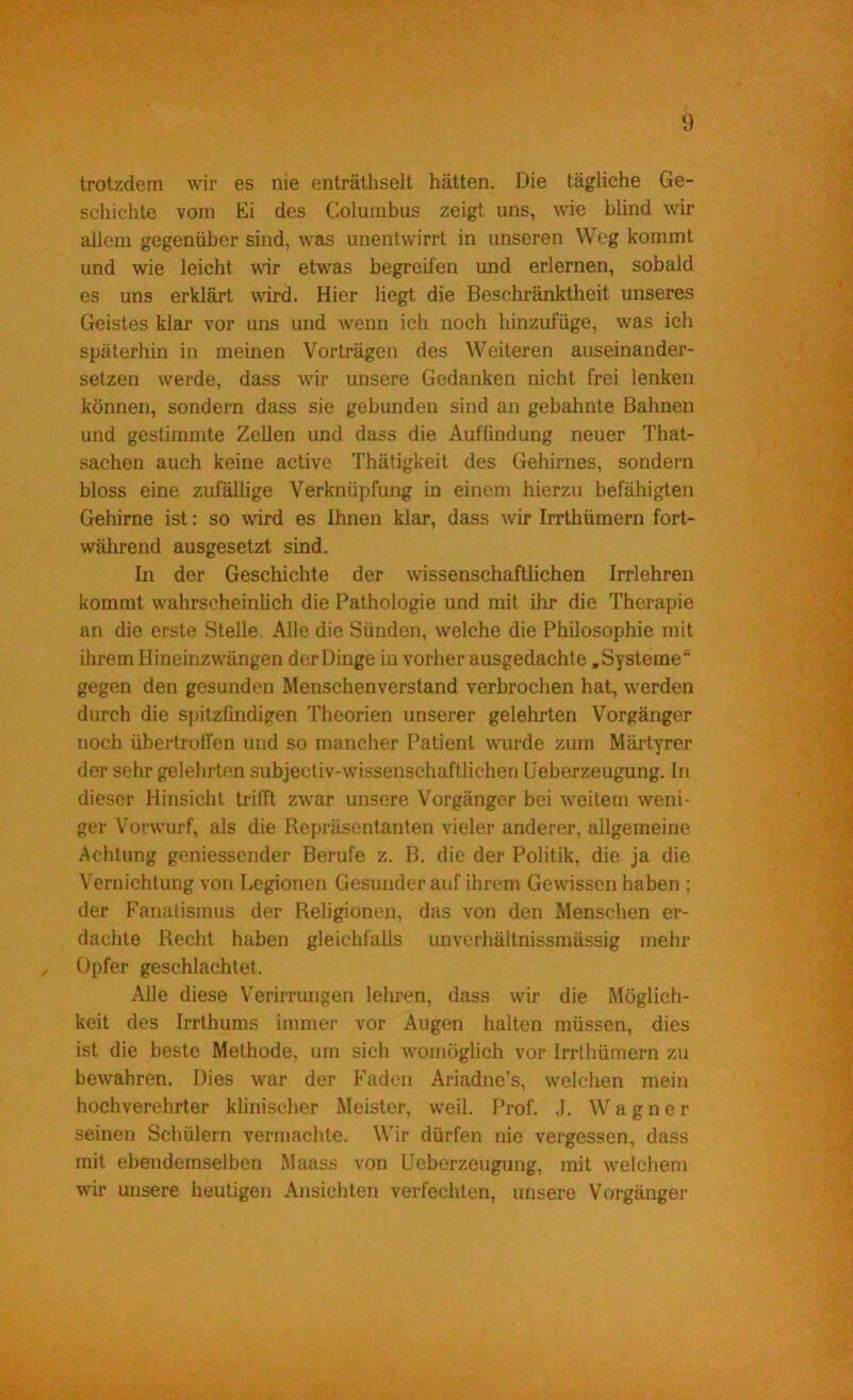 trotzdem wir es nie enträthselt hätten. Die tägliche Ge- schichte vom Ei des Colurnbus zeigt uns, wie blind wir allem gegenüber sind, was unentwirrt in unseren Weg kommt und wie leicht wir etwas begreifen und erlernen, sobald es uns erklärt wird. Hier liegt die Beschränktheit unseres Geistes klar vor uns und wenn ich noch hinzufüge, was ich späterhin in meinen Vorträgen des Weiteren auseinander- setzen werde, dass wir unsere Gedanken nicht frei lenken können, sondern dass sie gebunden sind an gebahnte Bahnen und gestimmte Zellen und dass die Auffindung neuer That- sachen auch keine active Thätigkeit des Gehirnes, sondern bloss eine zufällige Verknüpfung in einem hierzu befähigten Gehirne ist: so wird es Ihnen klar, dass wir Irrthümern fort- während ausgesetzt sind. In der Geschichte der wissenschaftlichen Irrlehren kommt wahrscheinlich die Pathologie und mit ihr die Therapie an die erste Stelle. Alle die Sünden, welche die Philosophie mit ihrem Hineinzwängen der Dinge in vorher ausgedachte »Systeme“ gegen den gesunden Menschenverstand verbrochen hat, werden durch die spitzfindigen Theorien unserer gelehrten Vorgänger noch übertrolTen und so mancher Patient wmrde zum Märtyrer der sehr gelehrten subjectiv-wissenschaftlichen üeberzeugung. ln dieser Hinsicht triITt zwar unsere Vorgänger bei weitem weni- ger Vorwurf, als die Repräsentanten vieler anderer, allgemeine Achtung geniessender Berufe z. B. die der Politik, die ja die Vernichtung von Legionen Gesunder auf ihrem Gewissen haben ; der Fanatismus der Religionen, das von den Menschen er- dachte Recht haben gleichfalls unverhältnissmässig mehr Opfer geschlachtet. Alle diese V'erirningen lehren, dass wir die Möglich- keit des Irrthums immer vor Augen halten müssen, dies ist die beste Methode, um sich womöglich vor Irrthümern zu bewahren. Dies war der Faden Ariadne’s, welchen mein hochverehrter klinischer Meister, weil. Prof. J. Wagner seinen Schülern vermachte. Wir dürfen nie vergessen, dass mit ebendemselben Maass von üeberzeugung, mit welchem wir unsere heutigen Ansichten verfechten, unsere Vorgänger