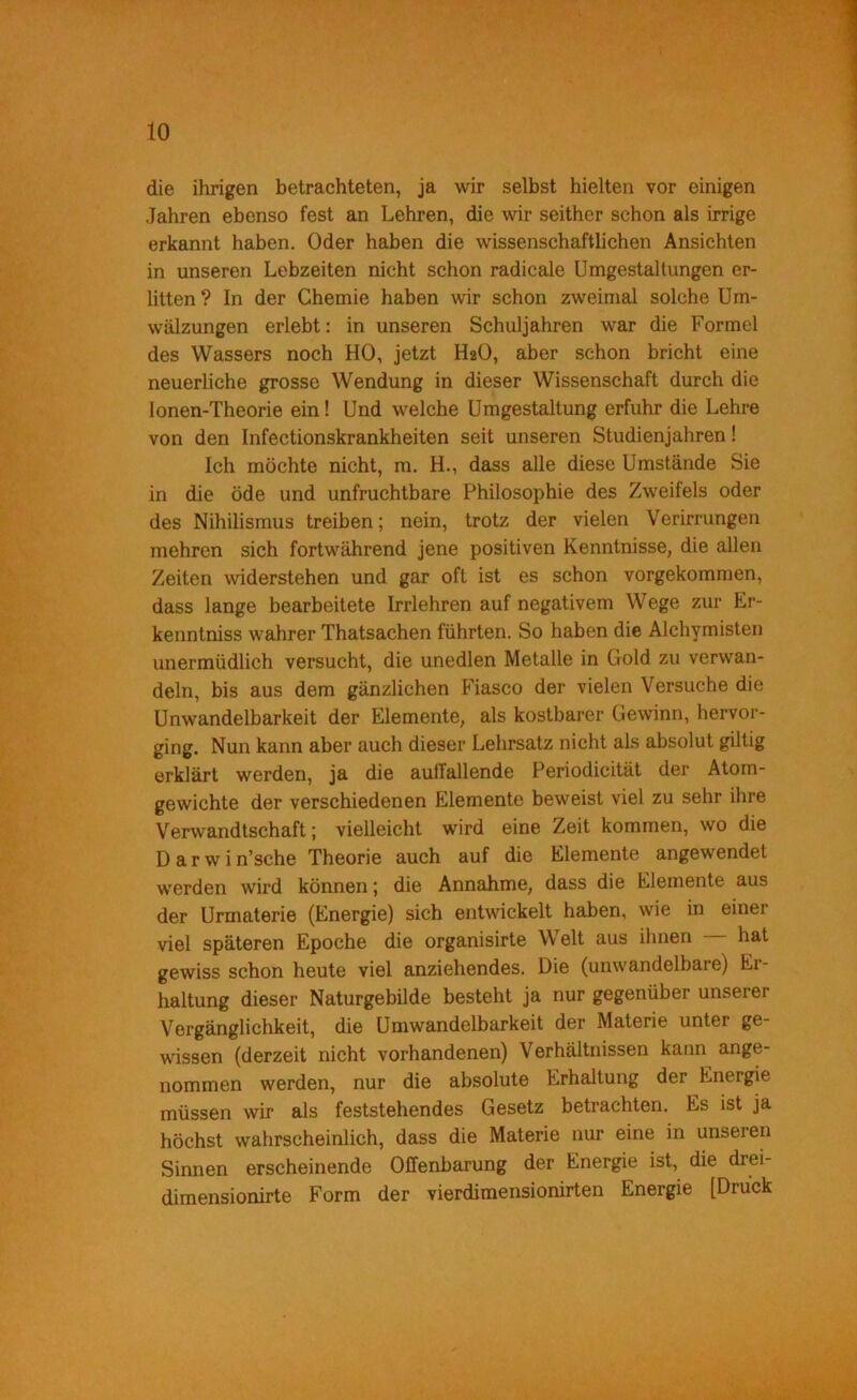 die ihrigen betrachteten, ja wir selbst hielten vor einigen Jahren ebenso fest an Lehren, die wir seither schon als irrige erkannt haben. Oder haben die wissenschaftlichen Ansichten in unseren Lebzeiten nicht schon radicale Umgestaltungen er- litten? In der Chemie haben wir schon zweimal solche Um- wälzungen erlebt; in unseren Schuljahren war die Formel des Wassers noch HO, jetzt H2O, aber schon bricht eine neuerliche grosse Wendung in dieser Wissenschaft durch die lonen-Theorie ein! Und welche Umgestaltung erfuhr die Lehre von den Infectionskrankheiten seit unseren Studienjahren! Ich möchte nicht, m. H., dass alle diese Umstände Sie in die öde und unfruchtbare Philosophie des Zweifels oder des Nihilismus treiben; nein, trotz der vielen Verirrungen mehren sich fortwährend jene positiven Kenntnisse, die allen Zeiten widerstehen und gar oft ist es schon vorgekommen, dass lange bearbeitete Irrlehren auf negativem Wege zur Er- kenntniss wahrer Thatsachen führten. So haben die Alchymisten unermüdlich versucht, die unedlen Metalle in Gold zu verwan- deln, bis aus dem gänzlichen Fiasco der vielen Versuche die Unwandelbarkeit der Elemente, als kostbarer Gewinn, hervor- ging. Nun kann aber auch dieser Lehrsatz nicht als absolut gütig erklärt werden, ja die aulTallende Periodicität der Atom- gewichte der verschiedenen Elemente beweist viel zu sehr ihre Verwandtschaft; vielleicht wird eine Zeit kommen, wo die D a r w i n’sche Theorie auch auf die Elemente angewendet werden wird können; die Annahme, dass die Elemente aus der Urmaterie (Energie) sich entwickelt haben, wie in einer viel späteren Epoche die organisirte Welt aus ihnen hat gewiss schon heute viel anziehendes. Die (unwandelbare) Er- haltung dieser Naturgebilde besteht ja nur gegenüber unserer Vergänglichkeit, die Umwandelbarkeit der Materie unter ge- wissen (derzeit nicht vorhandenen) Verhältnissen kann ange- nommen werden, nur die absolute Erhaltung der Energie müssen wir als feststehendes Gesetz betrachten. Es ist ja höchst wahrscheinlich, dass die Materie nur eine in unseren Sinnen erscheinende Offenbarung der Energie ist, die drei- dimensionirte Form der vierdimensionirten Energie [Druck