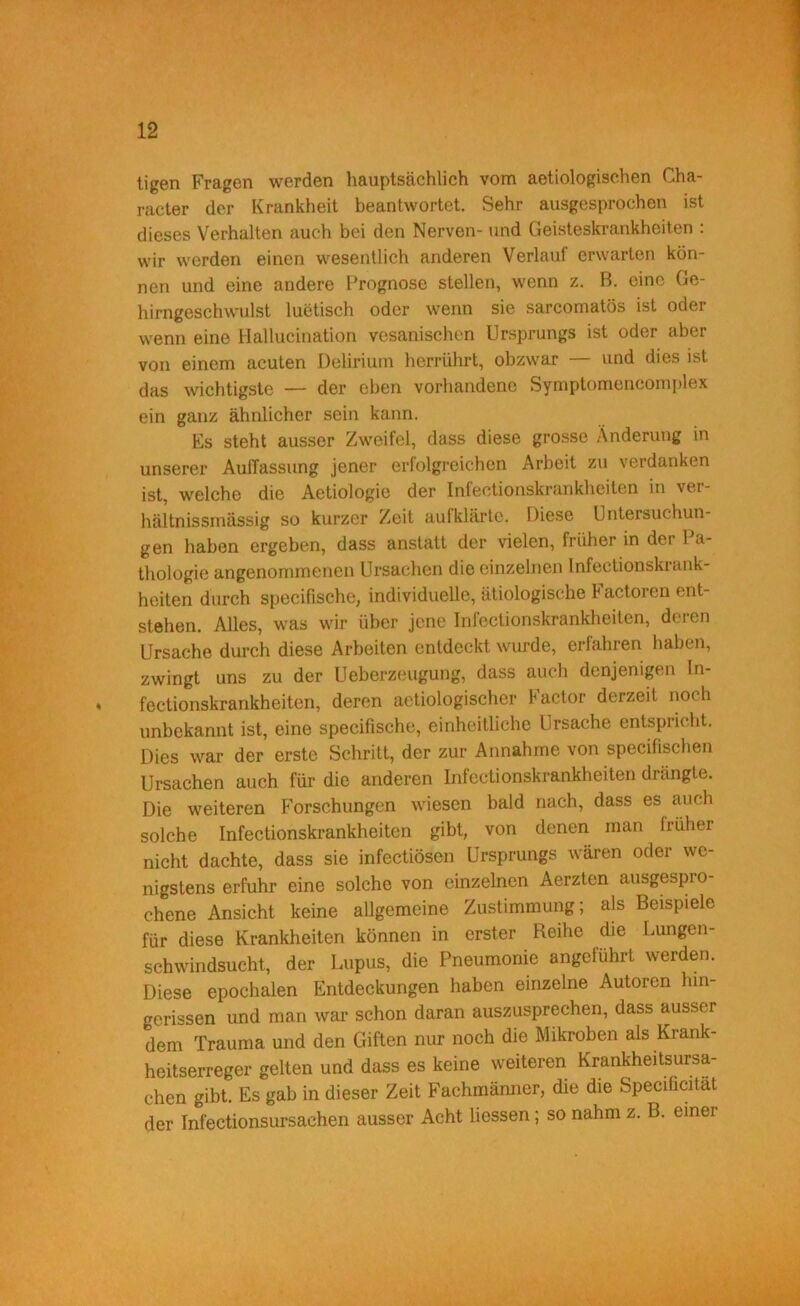 tigen Fragen werden hauptsächlich vom aetiologischen Cha- racter der Krankheit beantwortet. Sehr ausgesprochen ist dieses Verhalten auch bei den Nerven- und Geisteskrankheiten : wir werden einen wesentlich anderen Verlauf erwarten kön- nen und eine andere Prognose stellen, wenn z. B. eine Ge- hirngeschwulst luetisch oder wenn sie sarcomatös ist oder wenn eine Hallucination vesanischen Ursprungs ist oder aber von einem acuten Delirium herrührt, obzwar und dies ist das wichtigste — der eben vorhandene Symptomcncomplex ein ganz ähnlicher sein kann. Es steht ausser Zweifel, dass diese grosse Änderung in unserer AulTassung jener erfolgreichen Arbeit zu verdanken ist, welche die Aetiologie der Infectionskrankheiten in ver- hältnissmässig so kurzer Zeit aufklärtc. Diese Untersuchun- gen haben ergeben, dass anstatt der vielen, früher in der Pa- thologie angenommenen Ursachen die einzelnen Infectionskrank- heiten durch specifischc, individuelle, ätiologische lactoicn ent- stehen. Alles, was wir über jene Infectionskrankheiten, deren Ursache durch diese Arbeiten entdeckt wurde, erfahren haben, zwingt uns zu der Ueberzeugung, dass auch denjenigen In- * fectionskrankheiten, deren aetiologischer lactor derzeit noch unbekannt ist, eine specifischc, einheitliche Ursache entspricht. Dies war der erste Schritt, der zur Annahme von specifischen Ursachen auch für die anderen Infectionskrankheiten drängte. Die weiteren Forschungen wiesen bald nach, dass es anch solche Infectionskrankheiten gibt, von denen man Irüher nicht dachte, dass sie infectiösen Ursprungs wären oder we- nigstens erfuhr eine solche von einzelnen Aerzten ausgespro- chene Ansicht keine allgemeine Zustimmung; als Beispiele für diese Krankheiten können in erster Reihe die Lungen- schwindsucht, der Lupus, die Pneumonie angeführt werden. Diese epochalen Entdeckungen haben einzelne Autoren hin- gerissen und man war schon daran auszusprechen, dass ausser dem Trauma und den Giften nur noch die Mikroben als Krank- heitserreger gelten und dass es keine weiteren Krankheitsursa- chen gibt. Es gab in dieser Zeit Fachmänner, die die Specificität der Infectionsursachen ausser Acht Hessen; so nahm z. B. einer