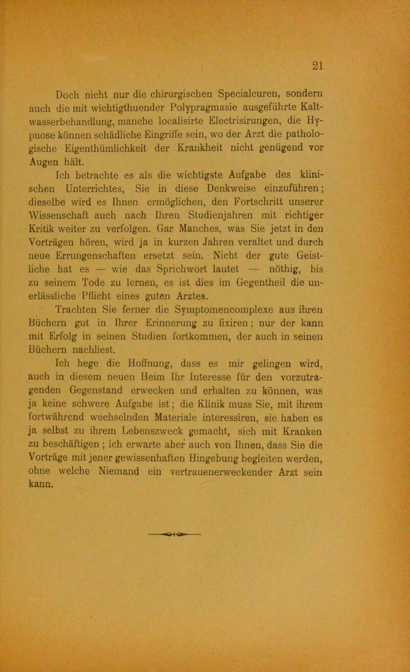 Doch nicht nur die chirurgischen Specialcuren, sondern auch die mit wichtigthuender Polypragmasie ausgeführte Kalt- wasserbehandlung, manche localisirte Electrisirungen, die Hy- pnose können schädliche Eingriffe sein, wo der Arzt die patholo- gische Eigenthümlichkeit der Krankheit nicht genügend vor Augen hält. Ich betrachte es als die wichtigste Aufgabe des klini- schen Unterrichtes, Sie in diese Denkweise einzufüliren; dieselbe wird es Ihnen ermöglichen, den Fortschritt unserer Wissenschaft auch nach Ihren Studienjahren mit richtiger Kritik weiter zu verfolgen. Gar Manches, was Sie jetzt in den Vorträgen hören, wird ja in kurzen Jahren veraltet und durch neue Errungenschaften ersetzt sein. Nicht der gute Geist- liche hat es — wie das Sprichwort lautet — nöthig, bis zu seinem Tode zu lernen, es ist dies im Gegentheil die un- erlässliche Pflicht eines guten Arztes. Trachten Sie ferner die Symptomencomplexe aus ihren Büchern gut in Ihrer Erinnerung zu fixiren; nur der kann mit Erfolg in seinen Studien fortkommen, der auch in seinen Büchern nachliest. Ich hege die Hoflnung, dass es mir gelingen wird, auch in diesem neuen Heim Ihr Interesse für den vorzutra- genden Gegenstand erwecken und erhalten zu können, was ja keine schwere Aufgabe ist; die Klinik muss Sie, mit ihrem fortwährend wechselnden Materiale interessiren, sie haben es ja selbst zu ihrem Lebenszweck gemacht, sich mit Kranken zu beschäftigen ; ich erwarte aber auch von Ihnen, dass Sie die Vorträge mit jener gewissenhaften Hingebung begleiten werden, ohne weiche Niemand ein vertrauenerweckender Arzt sein kann.