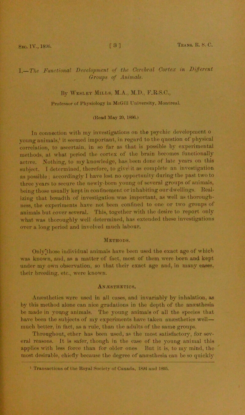 Sec. IV., 18U6. [3] Trans. R. S. C. I—The Functional Deoelopment of the Cerebral Cortex in Different Croups of Animals. By Wesley Mills, M.A., M.D., F.R.S.C., Professor of Physiology in McGill University, Montreal. (Read May 20, 1896.) In connection with m3' investigations on the psj'chic development 0 3'oung animals,‘ it seemed important, in regard to the question of ph3’sical correlation, to ascertain, in so far as that is possible bt' experimental methods, at what period the cortex of the brain becomes functionally active. Nothing, to 1113’^ knowledge, has been done of late years on this subject. 1 determined, therefore, to give'it as com|dete an investigation as po.ssible ; accordingly I have lost no opportunity during the past two to three 3'ears to secure the newl3’d)orn young ot several groups ol animals, being tho.se usually kept in confinement or inhabiting our dwellings. Real- izing that bx-eadth of investigation was impoidant, xis well as thoi-ough- ness, the experiments have not been continexl to one or two groujis of animals but cover several. 'Phis, together Avith the desire to report onl3' what Avas thoi’oughly well determined, has exteiuled these iiiv'estigations over a long peiiod and involved much labour. .Methods. Onl3'’tho.so individual animals have been used the exact age of Avhich Avas known, and, as a matter of fact, most of them Aveiv born and kept under m\' OAvn observation, so that their exact age and, in many cases, their bi'eeding, etc., aa'CI’c knoAvn. Anaesthetics. Aniesthetics were used in all cases, and iuA’ariably b3' inhalation, as 1)3' this method alone can nice gradations in the de|)th of the anaesthesia be made in 3'oipig animals. The 3’oung animals of all the species that have been the subjects of my expei’iments haA’e taken anie-sthetics Avell— much better, in fact, as a rule, than the adults of the same groups. Thi'oughout, ether has been used, as the most 8atisfactoi'3', for soa'- ei’al reasons. It is safei', though in the case of the 3'oung animal this applies Avith less force than for oliler ones But it is, to m3' mind, the most desirable, chiefl3' because the degree of aniesthesia can be so quickl3' ' Transactions of the Royal Society of Canada, 1894 and 189.i.