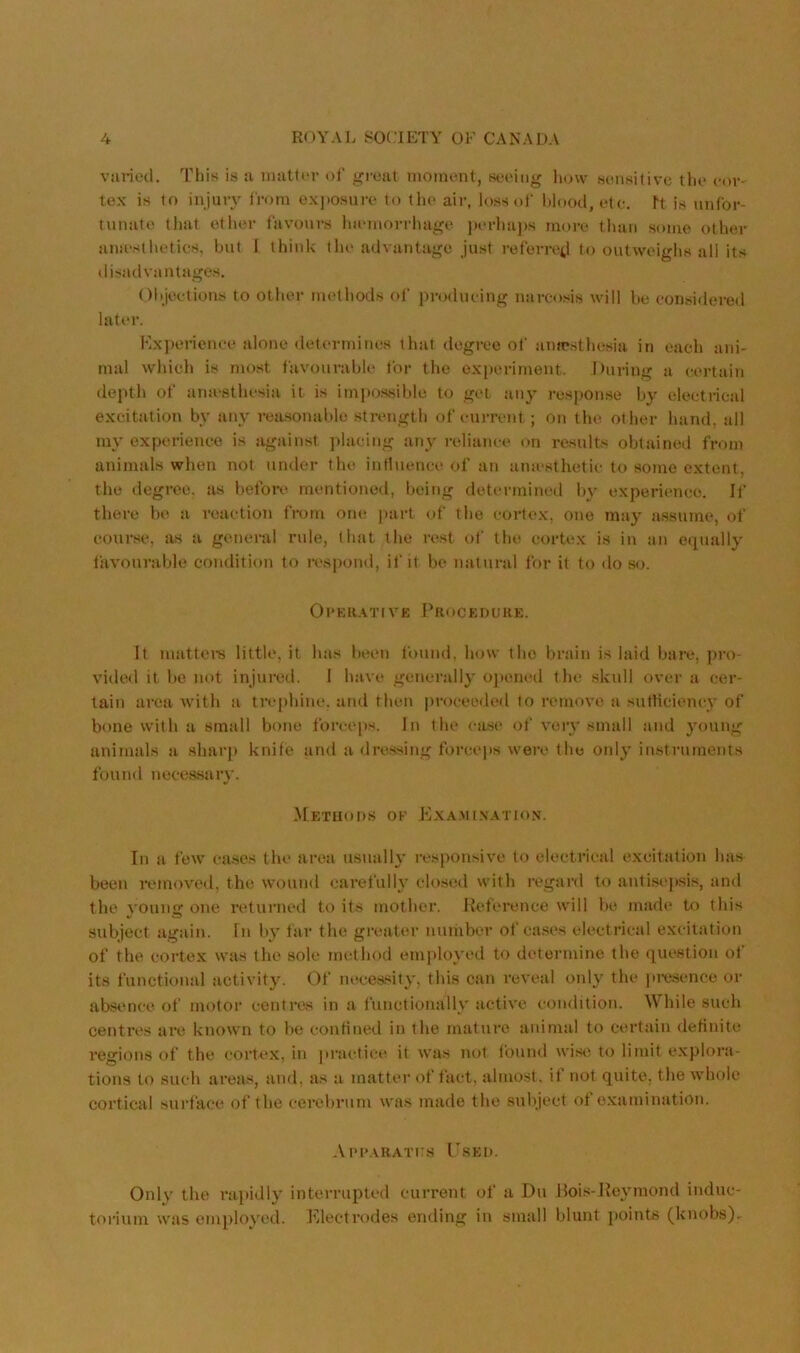 varied. This is a niatti'r of great moment, seeing how sensitive the cor- tex is to injury from exposure to the air, loss of l)lood, etc. ft is unfor- tunate that ether favours Inemorrhage j)erha])s more than some other anu'sthetics, but 1 think tlu‘ advantage just referretl to outweighs all its disadvantages. Olijeetions to other methods of producing narcosis will be considered later. Kx])erience alone determines that degree of ampsthe.sia in each ani- mal which is most favourable for the experiment. During a certain deptli of amesthesia it is impossible to get any response by electi-ical excitation by any rea.sonable strength of current; on the other hand, all my experience is against ])lacing any reliance on results obtained from animals when not under the intluenct' of an amesthetic to some extent, the degree, as before mentioned, being determineil by experience. Il’ there be a reaction from one part of the cortex, one may assume, of course, as a general rule, (hat the re.st of the cortex is in an eiiually favourable condition to i*espond, if it be natural for it to do so. 01 ■ K R A T t V £ Procedure. It mattei-s little, it has been found, how the brain is laid bare, pro- vided it be not injured. I have generally ojunied the skull over a cer- tain area Avith a trephine, and then |)roceeded to remoA'c a sutHciency of bone with a small bone forceps. In the case of A'ciy small and young animals a sharp knife and a dressing forceps were the only instruments found necessary. ^Eetuod.s of Exami.natio.n. In a few cases the area usually responsive to electrical excitation has been remoA'cd, the wound carefully closed with regard to antisepsis, and the A'ounc: one returned to its mother. Reference will be made to this V w subject again. In by far the greater nuihber of ca.ses electrical excitation of the cortex was the sole method employed to determine the question of its functional activity. Of neces.sity, this can reveal only the pi-esence or absence of motor centres in a functionally acti\'e condition. While such centres are known to he confined in the mature animal to certain defitiite regions of the cortex, in pi'aetice it was not found Avise to limit explora- tions to such areas, and, as a matter of fact, almost, it not quite, the whole cortical suidace of the cerebrum was made the subject of examination. Aim*arat[:.s Tsed. Only the ra})idly interrupted current of a Du lloi.s-JJeymond induc- torium Avas employi'd. ElectI’odes ending in small blunt points (knobs)-
