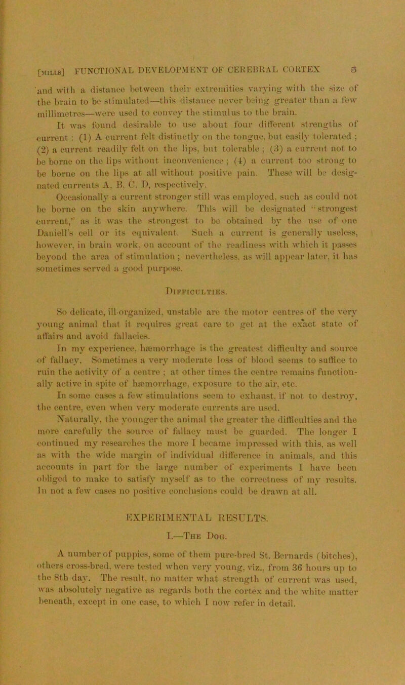 iind with a distance liotween tlicir extremities varyiiii>: with the size of the brain to be stimulated—tins distance never beinj' greater tban a few milliiuetres—were used to eonvey the stimnlus to the brain. Tt was found desirable to use about four ditferent sti-engths of euiTent : (1) A current felt distinctly on the tongue, but easily tolerated ; (2) a current readily felt on the lips, but tolerable ; [3) a current not to be borne on the lips without inconvenience; (4) a current too strong to be borne on the li[is at all without po.sitive pain. These will be desig- nated currents A. H. C. D, respectively. Occasional!}' a current stronger still was employed, such as could not be borne on the skin anywhere. This will be designated ■•stronge.st current,” as it was the strongest to be obtained by the use of one Daniell's cell or its equivalent. Such a cun-ent is generally useless, however, in brain work, on account of the readiness with which it pa-sses beyond the area of stimulation ; nevertheless, as will appear later, it has sometimes served a good purpo.se. Difficulties. So delicate, ill-organized, un.stable are the motor centres of the very young animal that it requii’es great care to get at the ex'act state of attairs and avoid fallaeies. In my experience, hsemorrhage is the greatest difficulty an<l source of fallacy. Sometimes a very moderate k>.ss of bloorl seems to suffice to ruin the activity of a centre ; at other times the centre remains function- ally active in spite of hamiorrhago, exposure to the air. etc. In some cases a few stimulations .seem to exhaust, if not to ilestroy, the centre, oven when very moderate currents are used. Xaturally. the younger the animal the greater the difficulties and the more carefully the source of fallacy must be guarded. The longer I continued my researches the more 1 became im|»re.s.seil with this, as well as with the wide margin of individual ditfei’cnce in animals, and this accouids in jiart for the large number of experiments I have been obliged to make to satisty myself as to the correctnes.s of my results. In not a few cases no positive conclusions could be drawn at all. KXPKRDLHNdTVL RESULTS. I.—The Dog. A number of puppies, some of them pure-lired St. Bernards (bitches), others cro.ss-bred. were tested when very young, viz., from 36 hours U]) to the 8th day. The result, no matter what .strength of current was used, was absolutely negative as regards both the cortex and the white matter