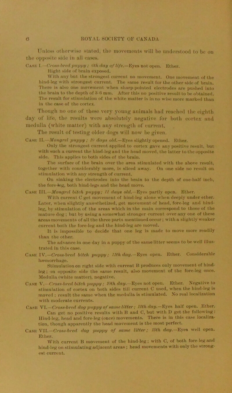 ITiiless otlienviso sliitod, tho movt*inenis will be underntood to be on the opjuysite Kide in all cases. C\HH l.—Crii.is hr< il piipjti/ ; Cfli ilfti/ ofli/e.—Eyfis not open. Ether. Right side of l)niin exjw.sed. Witii Jiny but the strongest current no movement. One movement of the hind-leg with strongest curreiit. The same result for the other side of brain. There is also one movement when sharp-pointed electrodes are pushed into the brain to the depth of :t (i mm. After this no positive result to be obtained. The result for stimulation of the white imitter is in no wi.se tnore marked than in the case of the corte.x. 'Phouteb no one of these very young animals bad reached the eighth day of life, the rc.sults were ab.solutely negative for both cortex and medulla (white matter) with any strength of current. The result of testing older dogs will now be given. Cask II.—Mongrel puppy ; V> dnys old.—Eyes slightly opened. Ether. Only the strongest current applied to cortex gave any positive result, but with such a current the hind-leg and the head moved, the latter to the opposite side. This applies to t)oth sides of the brain. The surface of the brain over the area stimulated with the above result, together with considerably more, is sliced away. On one side no result on stimulation with any strength of current. On sinking the electrodes into the brain to the depth of one-half inch, the fore-k'g, both hind-legs and the head move. Cask III.—Mongrel bitch puppy; // days of(/. Eyes partly open. Ether. With current C get movement of hind leg alone when deeply under ether. Later, when slightly anaesthetized, get movement of head, fore-leg and hind- leg, by stimulation of the areas which in the main correspond to those of the mature dog ; but by using a somewhat stronger current over any one of these areas movements of all the three parts mentioned occur; with a slightly weaker current both the fore-leg and the hind-leg are moved. It is impossible to decide that one leg is made to move more readily than the other. The advance in one day in a puppy of the same litter seems to be well illus- trated in this case. Case IV.—Cro-'ts-hred bitch puppy; llthday.—Eyes ojien. Ether. Considerable ImMiiorrhage. Stimulation on right side with current H produces onl}' movement of hind- leg ; on opposite side the same result, also movement of the fore-leg once. Medulla (white matter), negative. Case V. Cros't-bred bitch puppy; 10th day.—Eyes not open. Ether. Negative to stimulation of corte.x on both sides till current C used, when the hind-leg is moved ; result the same when the medulla is stimulated. No real localization with moderate currents. Case W.-Crom-bred dog pupj)y of t^amc litter; 12th day.—Eyes half open. Ether. Can get no positive results with B and C, but with I) get the following: llind-leg, head an<l fore-leg (once) movements. There is in this case localiza- tion, though apparently the head movement is the most perfect. Cask Xll.-CroftH-bred dog pup])y of same litter; 15th day.—Eyes well open. Ether. With current B movement of the hind-leg: with C, of both fore leg and hind-leg on stimulating adjacent areas ; head movements with only the strong- est current.