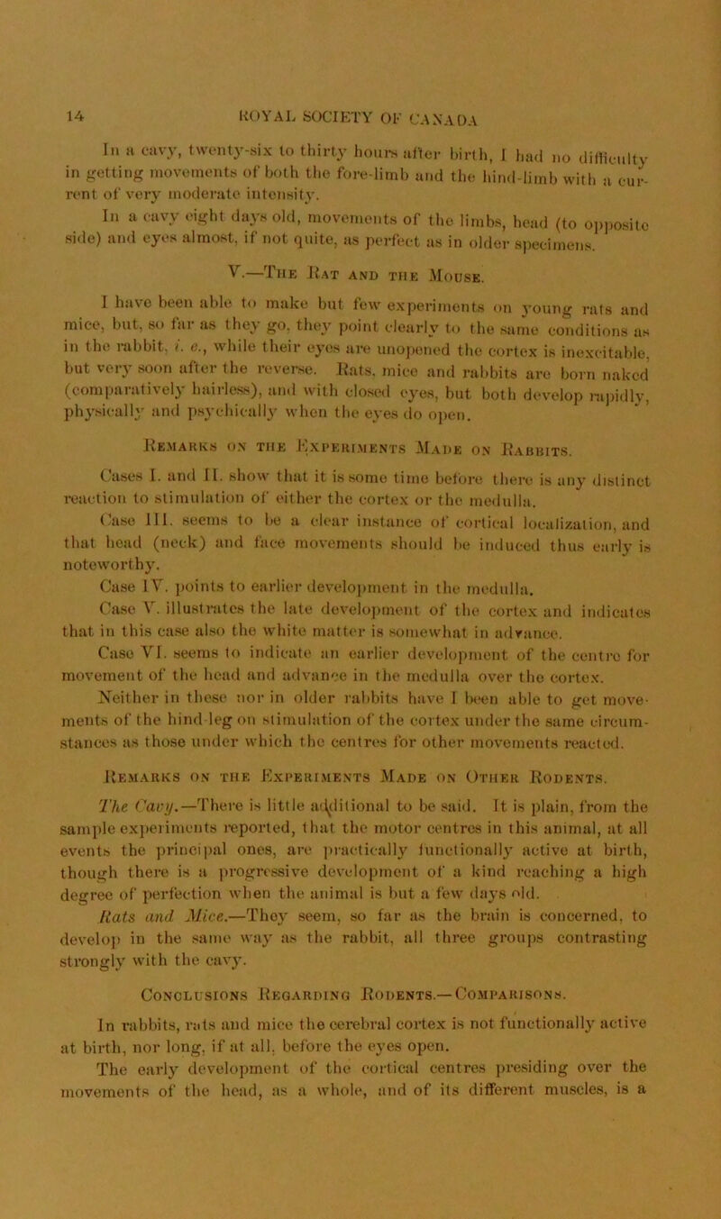 In a cavy, twnnty-six to thirty houi-s alter birth, I had no ditlienlty in getting rnovc'inents of both the fore-limb and the liind-limb with a cur- rent of very moderate inteiiKity. In a cavy I'ight dayn old, movements of the limbs, head (to opposite side) and eyes almost, if not quite, as perfect as in older ajjecimens. V.—The JIat and the Mouse. I have been able to make but few experiments on young rats and mice, but, so tai as thev go. they point clearly to the same conditions as in the rabbit, e., while their eyes an* unojjened the cortex is inexcitable, but very soon after the reverse. Kats, mice and rabbits are born naked (comparatively hairless), and with closed eyes, but both develop ni])idly, physically and p.sychically when tlie eyes do o])en. J'Je.MARKS on the J'iXPEUI.MENTS M.AHE ON 1?AUBITS. Causes I. and II. show that it is some time betbi’e there is any distinct i-eaction to stimulation of either the cortex or the medulla. ('ase HI. seems to be a clear instance of cortical localization, and that head (neck) and face movements should be induceil thus early is noteworthy. Case IV. points to earlier development in the medulla. C'ase V. illustrates the late develojiment of the cortex and indicates that in this ca.se also the white matter is somewhat in adrance. Case VI. seems to indicate an earlier development of the centre for movement of the head and ailvance in tlie medulla over the cortex. Neither in these nor in older rabbits have I been able to get move- ments of the hind leg on stimulation of the cortex under the same circum- stances as those under which the centres for other movements reactc*d. Remarks o.n the Kxperi.ments Made on Other Rodent.s. The There is little ad^ditional to be said. It is plain, Irom the sample exjieiimcnts reported, that the motor centres in this animal, at all events the principal ones, are ]>ractically lunctionall}' active at birth, though there is a progressive development of a kind reaching a high degree of perfection when the animal is but a few days o]<J. Rats and Mice.—They seem, so far as the brain is concerned, to develoj) in the same way as the rabbit, all three groups contrasting strongly with the cavy. Conclusions Regarding Rodents.—Comparisons. In rabbits, rats and mice the cerebral cortex is not functionally active at birth, nor long, if at all. before the eyes open. The early development of the cortical centres presiding over the movements ol’ the head, as a whole, and of its different muscles, is a