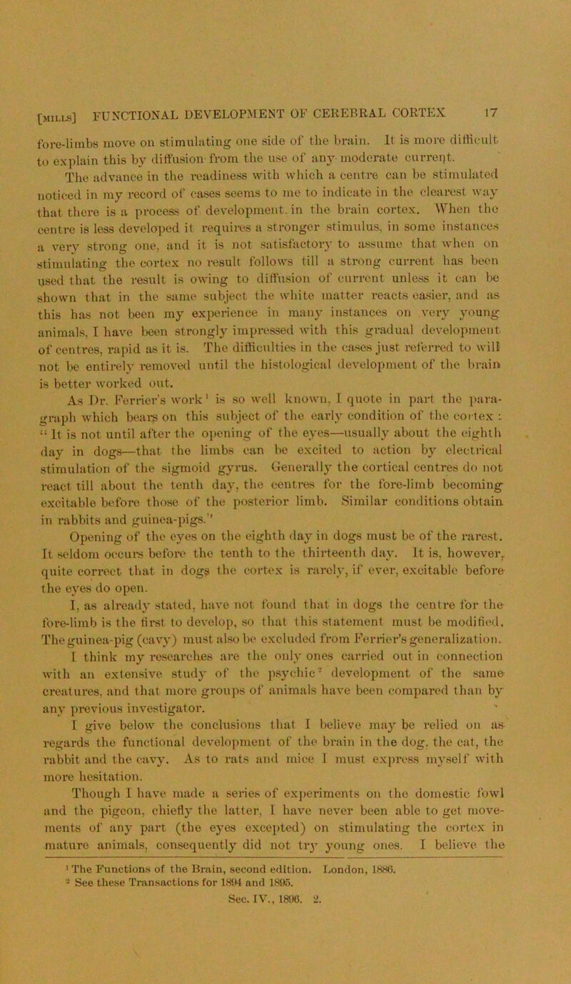 fore-limbs move on stimulating one side of the l»rain. It is more diffieult to explain this hy diffusion from the use of any moderate currept. The advance in the readiness with which a centre can be stimulated noticed in my record of cases seems to me to indicate in the clearest way that there is a process of development, in the brain cortex. AVhen the centre is less developed it requii-es a stronger stimulus, in some instances a verv strong one, and it is not satisfactory to assume that when on stimuiating the cortex no result follows till a strong current has been used that the result is owing to diffusion of current unless it can Ije shown that in the same subject the white matter reacts easier, and as this has not been my experience in many instances on very young animals, I have teen strongly impressed with this gnulual development of centres, rapid as it is. The difficulties in the cases just referred to wili not te> entirely removed until the histological development of the brain is better worked out. As Dr. Perrier’s work' is so well known, I. quote in ])art the para- graph which beare on this subject of the early condition of the cortex : “ It is not until after the opening of the eyes—usually about the eighth day in dogs—that the limbs can be excited to action by electrical stimulation of the sigmoid gyrus. Generally the cortical centres do not react till about the tenth day, the centres for the fore-limb becoming excitable before those of the posterior limb. Similar conditions obtain, in rabbits and guinea-pigs.” Opening of the eyes on the eighth day in dogs must be of the rarest. It seldom occure before the tenth to the thirteenth day. It is, however,, quite correct that in dogs the cortex is rarely, if ever, excitable before the eyes do open. I, as already stated, have not found that in dogs the centre for the fore-limb is the tirst to develop, so that this statement must be modified. The guinea-pig (cavy) must also be excluded from Perrier’s generalization. 1 think my researclres are the only ones carried out in connection with an extensive study of the jisychic’’ development of the .same creatures, and that more groups of animals have been compared than by any previous investigator. 1 give below the conclusions that I believe may be relied on as- regards the functional development of the brain in the dog, the cat, the rabbit and the cavy. As to rats and mice 1 must express myself with more hesitation. Though I have made a series of exj>eriments on the doinestic fowl and the pigeon, chiefly the latter, 1 have never been able to get move- ments of any part (the eyes excepted) on stimulating the cortex in mature animats, consequently did not tiy young ones. I believe the ' The Functions of the Brain, second edition. London, 1880. See the.se Transactions for 18JR and 1895. Sec. IV., 18<.)6. 2.