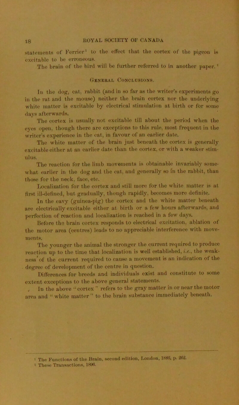 statements of Ferrier^ to the effect tliat the cortex of the pigeon is excitable to be eri-oneous. The brain of the bird will be further referred to in another paper. ^ CIenkkal Conclusions. In the dog, cat, rabbit (and in so far as the writer’s experiments go in the rat and the mouse) neither the brain cortex nor the underlying white matter is excitable by electrical stimulation at birth or for some days afterwards. The cortex is usually not excitable till about the period when the eyes open, though there are exceptions to this rule, most frequent in the writer’s experience in the cat, in favour of an earlier date. The white matter of the brain just beneath the cortex is generally excitable either at an earlier date than the cortex, or with a weaker stim- ulus. The reaction for the limb movements is obtainable invariably some- what earlier in the dog and the cat, and generally so in the rabbit, than those for the neck, face, etc. Localization for the cortex and still mor*; for the white matter is at fii-st ill-detined, but gradually, though rapidly, becomes more definite. In the cav'y (guinea-pig) the cortex and the white matter beneath are electrically excitable either at birth or a few hours afterwards, and perfection of reaction and localization is reached in a few days. Before the brain cortex responds to electrical excitation, ablation of the motor area (centres) leads to no appreciable interference with move- ments. The younger the animal the stronger the current required to produce reaction up to the time that localization is well established, i.e., the weak- ness'of the current required to cause a movement is an indication of the degree of development of the centre in question. Ditt'ercnces for breeds and individuals exist and constitute to some e.xtent exceptions to the above general statements. . In the above ‘‘ cortex ” refei-s to the gray matter in or near the motor area and “ white matter ” to the brain substance immediately beneath. • Tlie Functions of the Brain, second edition, London, lS8f), p. 202. 2 These Transactions, IWXi.