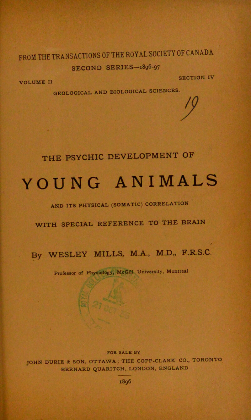FROM THE TRANSACTIONS OF THE ROYAL SOCIETY OF CANADA SECOND SERIES—i8g6-97 SECTION IV VOLUME II GEOLOGICAL AND BIOLOGICAL SCIENCES. THE PSYCHIC DEVELOPMENT OF YOUNG ANIMALS AND ITS PHYSICAL (SOMATIC) CORRELATION WITH SPECIAL REFERENCE TO THE BRAIN By WESLEY MILLS, M.A., M.D., F.R.S.C. Professor of Physiology, McGill University, Montreal FOR SALE BY JOHN DURIE & SON, OTTAWA; THE COPP-CLARK CO„ TORONTO BERNARD QUARITCH, LONDON, ENGLAND 1896