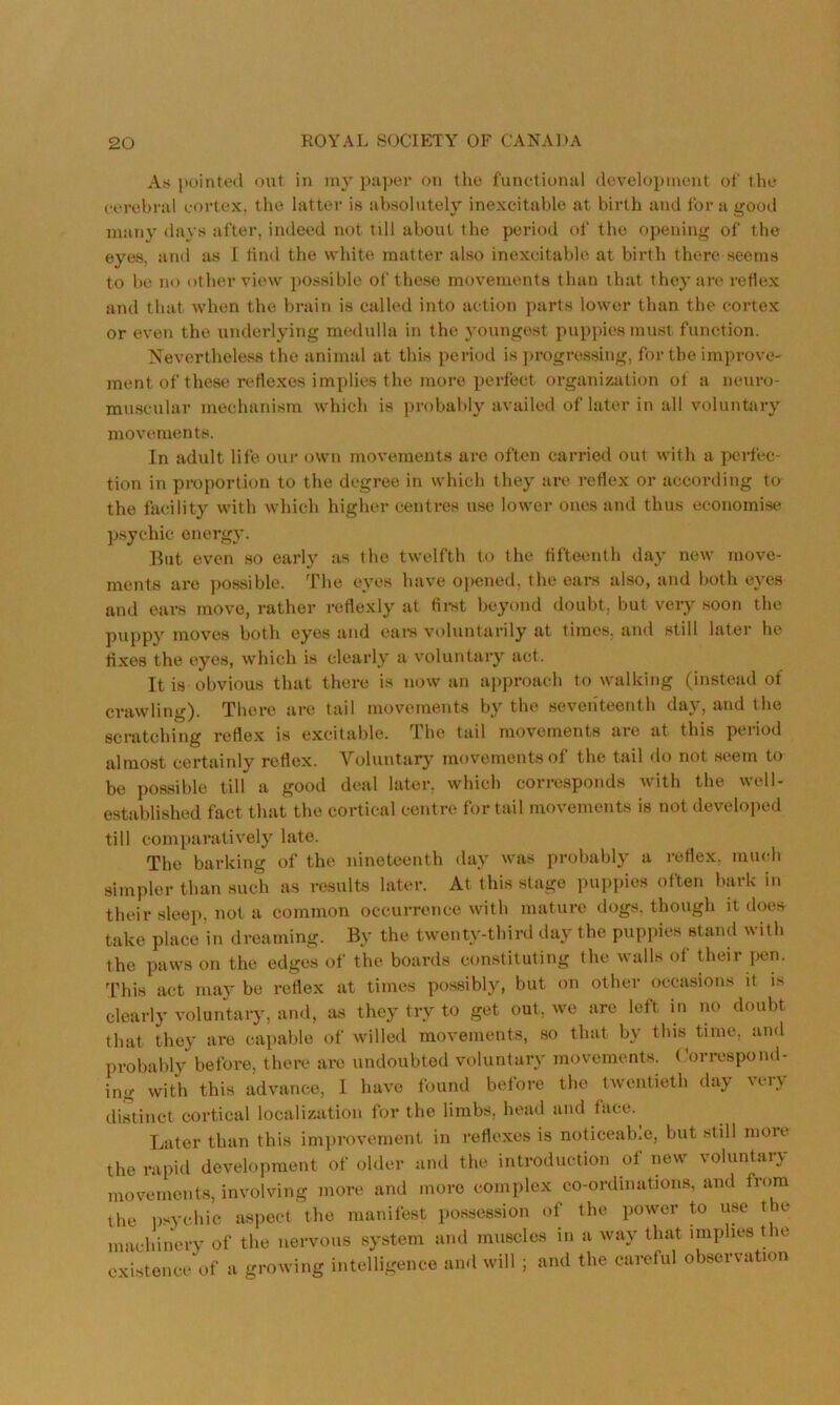 Appointed out in my ]):i|)er on the functional development of the cerebral cortex, the latter is absolutely inexcitahle at birth and for a good many days after, indeed not till about the period of the opening of the eyes, and as I find the white matter also inexcitahle at birth there seems to he no other view i>o.ssihle of these movements than that they are reflex and that when the brain is called into action parts lower than the cortex or even the underlying medulla in the youngest puppies must function. Nevertheless the animal at this period is ])rogres.sing, for the improve- ment of these reflexes implies the more perfect organization of a neuro- muscular mechanism whicli is probably availed of later in all voluntary movements. In adult life our own movements arc often carried out witli a ]>crfec- tion in proportion to the degree in which they are reflex or according to the facility with which higher centres use lower ones and thus economise psychic energy. Blit even so early as the twelfth to the fifteenth day new move- ments are possible. The eyes have opened, the ears also, and both eyes and ears move, rather reflexly at fii-st beyond doubt, but very soon the puppy moves both eyes and eaix voluntarily at times, and still later he fixes the eyes, which is clearly a voluntary act. It is obvious that there is now an approach to walking (instead of crawling). There are tail movements by the seventeenth day, and the scratching reflex is excitable. The tail movements are at this period almost certainly reflex. Voluntary movements of the tail do not seem to be possible till a good deal later, which corresponds with the well- established fact that the cortical centre for tail movements is not developed till comparatively late. The barking of the nineteenth day was probably a reflex, much simpler than such as results later. At this stage puppies often bark in their slee]>, not a common occurrence with mature dogs, though it does take place in dreaming. By the twenty-third day the puppies stand with the paws on the edges of the boards constituting the walls of Uieir pen. This act may be reflex at times possibly, but on other occasions it is clearly voluntary, and, as they try to get out, we are left in no doubt that they are capable of willed movemeuts, so that by tins tune, and probably before, there are undoubted voluntary movements, t'orrespond- ing with this advance, I have found before the twentieth day very distinct cortical localization for the limbs, head and face. Later than this imjirovernent in I'efloxes is noticeab.e, but still moie the rapid development of older and the introduction of new voluntary movements, involving more and more complex co-ordinations, and from the iisychic aspect the manifest possession of the power to use the machinery of the nervous system and muscles in a way that implies the existence of a growing intelligence and will ; and the careful ob-servation