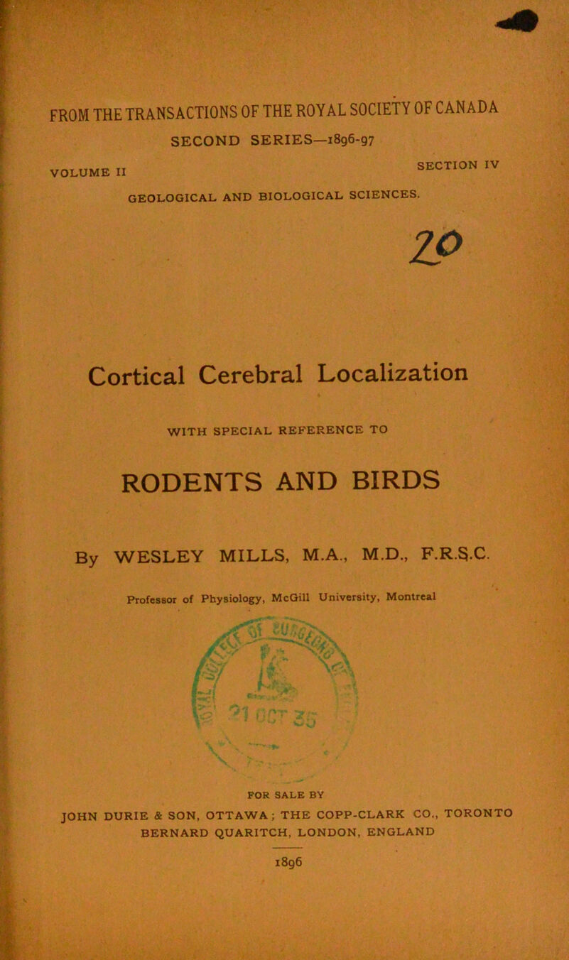 FROM THE TRANSACTIONS OF THE ROYAL SOCIETY OF CANADA SECOND SERIES—1896-97 VOLUME II SECTION IV GEOLOGICAL AND BIOLOGICAL SCIENCES. ZO Cortical Cerebral Localization WITH SPECIAL REFERENCE TO RODENTS AND BIRDS By WESLEY MILLS, M.A., M.D., F.R.S.C. Professor of Physiology, McGill University, Montreal FOR SALE BY JOHN DURIE & SON, OTTAWA; THE COPP-CLARK CO., TORONTO BERNARD QUARITCH, LONDON, ENGLAND 1896