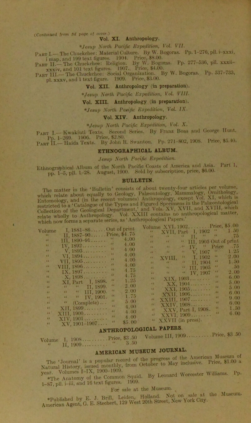 iContinued, from Sd page of cover.) Vol. XI. Anthropology. *Jesup North Pacific Expedition, Vol. VII. Taut I.— The Chuckchee: Material Culture. By W. Bogoras. Pp. 1-276, pH. i-xxxi, i map, and 199 text figures. 1904. Price, $8.00. Part II.—The Chuckchee: Religion. By W. Bogoras. Pp. 277-536, pH. xxxn- xxxiv, and 101 text figures. J907. Price, $4.00. Part III.— The Chuckchee: Social Organization. By W. Bogoras. 1 p. o3<-/33, pi. xxxv, and 1 text figure. 1909. Price, $3.00. Vol. XII. Anthropology (in preparation). *Jesup North Pacific Expedition, Vol. VIII. Vol. XIII. Anthropology (in preparation). *Jesup North Pacific Expedition, Vol. IX. Vol. XIV. Anthropology. *.Jesup North Pacific Expedition, Vol. X. Part I.— Kwakiutl Texts. Second Series. By Franz Boas and George Hunt. Pd. 1-269. 1900. Price, $2.80. Part II.— Haida Texts. By John R. Swanton. Pp. 271-802, 1908. I rice, So.40. ETHNOGRAPHICAL ALBUM. Jernp North Pacific Expedition. Ethnographical Album of the North Pacific Coasts of America and Asia. Part 1, pp. 1-5, pH. 1-28. August, 1900. Sold by subscription, price, $0.00. BULLETIN. The matter in the ‘Bulletin’ consists of about twenty-four articles per volume, which relate about equally to Geology, Paleontology, Mammalogy, Grnitholog^ Entomology, and (in the recent volumes) Anthropology, except Vol. XI, which is restricted to a ‘Catalogue of the Types and F.gured Specimen* m the 1 Collection of the Geological Department, and Yois. XV, X\IX, and XVIu, wmtn relate wholly to Anthropology. Vol. XXIII contains no anthropological matter, which now forms a separate series, as * Anthropological l apers. Volume XVI, 1902 Price, $5.00 Volume << I, 1881-86 Out of print II, 1887-90 Price, $4.75 III, 1890-91 IV, 1892.. . V, 1893... VI, 1894... VII, 1895... VIII, 1896... IX, 1897... X,1898 XI, Part (t U I,1898. II, 1899. Ill, 1900. “ “ IV, 1901. “ (Complete)... XII, 1899 XIII, 1900 XIV, 1901 4.00 4.00 4.00 4.00 4.00 4.00 4.75 4.75 1.25 2.00 2.00 1.75 5.00 4.00 4.00 4.00 $5.00 XVII, Part I, 1902 II, XVIII, 1.50 75 III, ’ 1905 Out of print IV, “ Price .75 V, 1907 “ I, 1902 II, 1904 III, 1905 IV, 1907 XIX, 1903. XX, 1904 XXI, 1905 XXII, 1906 XXIII, 1907 XXIV, 1908 XXV, Part I, 1908. XXVI, 1909 XXVII (in press). 1 .25 2.00 1.50 .50 2.00 6.00 5.00 5.00 6.00 9.00 6.00 1.50 6.00 XV, 1901-1907.... anthropological papers. Volume 1,1908 P*-. Volume III, 1909 Price, *3.50 “ 11,1909 3 o0 AMERICAN MUSEUM JOURNAL. . (ho nmvress of the American Museum of M“>- *-“*• Pri“'8100 * yTTho“ y_onhoo Squid. By Leonard Worcester Williams. Pp. 1-87, pll. i-iii, and 16 text figures. 1909. For sale at the Museum. > AmSnA^eut York City.